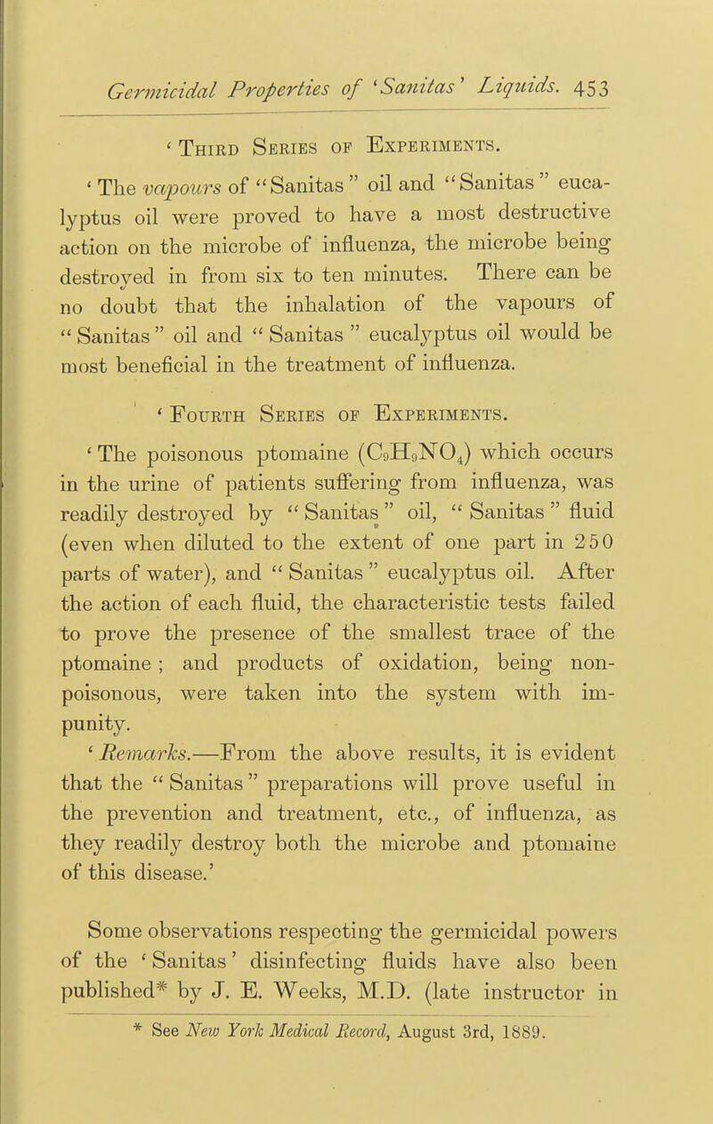 ' Third Series of Experiments. ' The vapours of Sanitas  oil and Sanitas  euca- lyptus oil were proved to have a most destructive action on the microbe of influenza, the microbe being destroyed in from six to ten minutes. There can be no doubt that the inhalation of the vapours of  Sanitas  oil and  Sanitas  eucalyptus oil would be most beneficial in the treatment of influenza. ' Fourth Series of Experiments. ' The poisonous ptomaine (C9H9N04) which occurs in the urine of patients suffering from influenza, was readily destroyed by  Sanitas  oil,  Sanitas  fluid (even when diluted to the extent of one part in 250 parts of water), and  Sanitas  eucalyptus oil. After the action of each fluid, the characteristic tests failed to prove the presence of the smallest trace of the ptomaine ; and products of oxidation, being non- poisonous, were taken into the system with im- punity. ' Remarks.—From the above results, it is evident that the  Sanitas  preparations will prove useful in the prevention and treatment, etc., of influenza, as they readily destroy both the microbe and ptomaine of this disease.' Some observations respecting the germicidal powers of the ' Sanitas' disinfecting fluids have also been published* by J. E. Weeks, M.D. (late instructor in * See New York Medical Record, August 3rd, 1889.