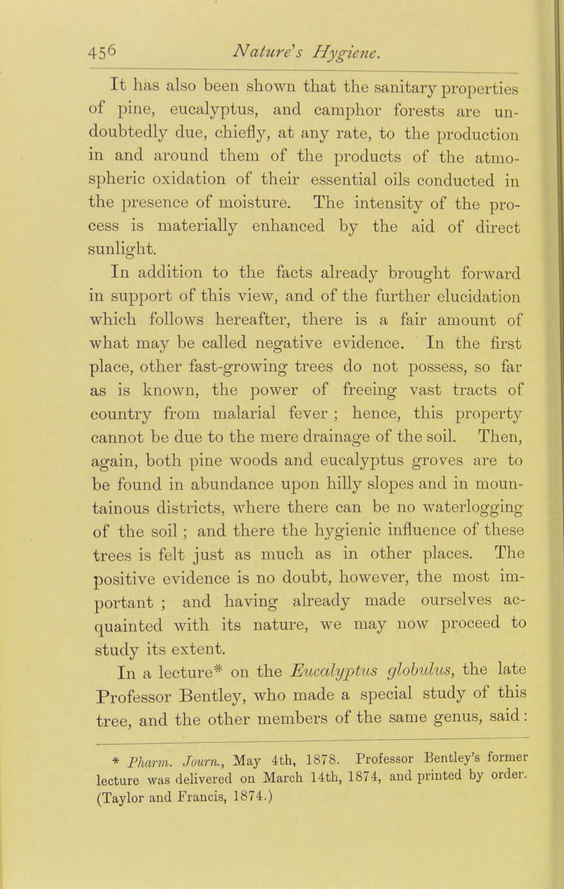 It has also been shown that the sanitary properties of pine, eucalyptus, and camphor forests are un- doubtedly due, chiefly, at any rate, to the production in and around them of the products of the atmo- spheric oxidation of their essential oils conducted in the presence of moisture. The intensity of the pro- cess is materially enhanced by the aid of direct sunlight. In addition to the facts already brought forward in support of this view, and of the further elucidation which follows hereafter, there is a fair amount of what may be called negative evidence. In the first place, other fast-growing trees do not possess, so far as is known, the power of freeing vast tracts of country from malarial fever ; hence, this property cannot be due to the mere drainage of the soil. Then, again, both pine woods and eucalyptus groves are to be found in abundance upon hilly slopes and in moun- tainous districts, where there can be no waterlogging of the soil; and there the hygienic influence of these trees is felt just as much as in other places. The positive evidence is no doubt, however, the most im- portant ; and having already made ourselves ac- quainted with its nature, we may now proceed to study its extent. In a lecture* on the Eucalyptus globulus, the late Professor Bentley, who made a special study of this tree, and the other members of the same genus, said: * Pharm. Journ., May 4th, 1878. Professor Berkley's former lecture was delivered on March 14th, 1874, and printed by order. (Taylor and Francis, 1874.)