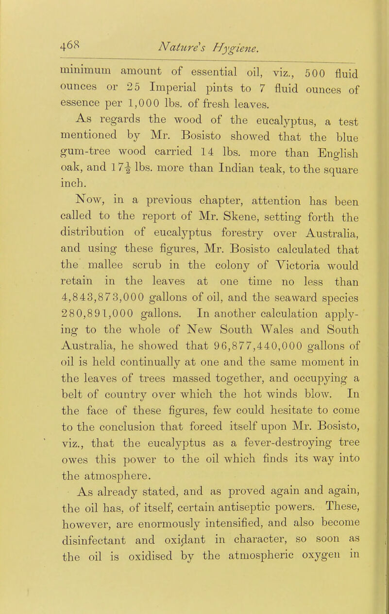 minimum amount of essential oil, viz., 500 fluid ounces or 2 5 Imperial pints to 7 fluid ounces of essence per 1,000 lbs. of fresh leaves. As regards the wood of the eucalyptus, a test mentioned by Mr. Bosisto showed that the blue gum-tree wood carried 14 lbs. more than English oak, and 11\ lbs. more than Indian teak, to the square inch. Now, in a previous chapter, attention has been called to the report of Mr. Skene, setting forth the distribution of eucalyptus forestry over Australia, and using these figures, Mr. Bosisto calculated that the mallee scrub in the colony of Victoria would retain in the leaves at one time no less than 4,843,873,000 gallons of oil, and the seaward species 280,891,000 gallons. In another calculation apply- ing to the whole of New South Wales and South Australia, he showed that 96,877,440,000 gallons of oil is held continually at one and the same moment in the leaves of trees massed together, and occupying a belt of country over which the hot winds blow. In the face of these figures, few could hesitate to come to the conclusion that forced itself upon Mr. Bosisto, viz., that the eucalyptus as a fever-destroying tree owes this power to the oil which finds its way into the atmosphere. As already stated, and as proved again and again, the oil has, of itself, certain antiseptic powers. These, however, are enormously intensified, and also become disinfectant and oxidant in character, so soon as the oil is oxidised by the atmospheric oxygen in