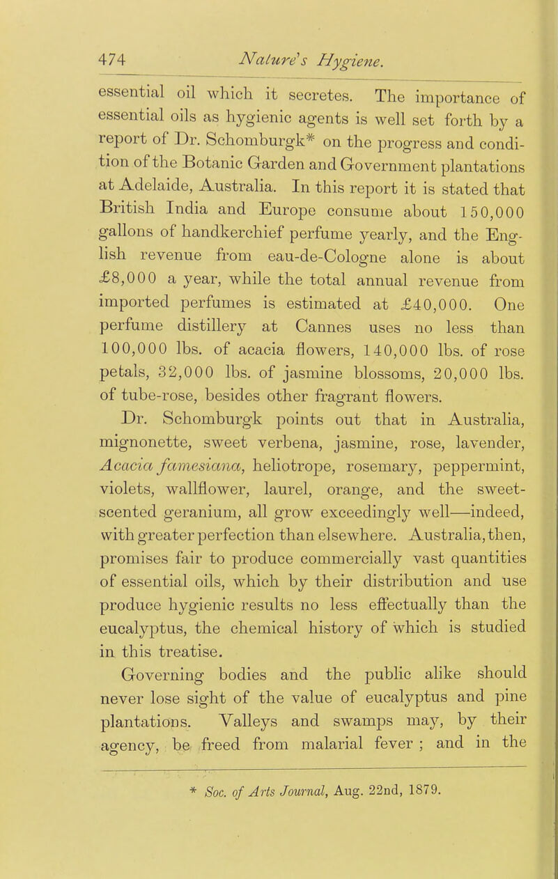 essential oil which it secretes. The importance of essential oils as hygienic agents is well set forth by a report of Dr. Schomburgk* on the progress and condi- tion of the Botanic Garden and Government plantations at Adelaide, Australia. In this report it is stated that British India and Europe consume about 150,000 gallons of handkerchief perfume yearly, and the Eng- lish revenue from eau-de-Cologne alone is about £8,000 a year, while the total annual revenue from imported perfumes is estimated at £40,000. One perfume distillery at Cannes uses no less than 100,000 lbs. of acacia flowers, 140,000 lbs. of rose petals, 32,000 lbs. of jasmine blossoms, 20,000 lbs. of tube-rose, besides other fragrant flowers. Dr. Schomburgk points out that in Australia, mignonette, sweet verbena, jasmine, rose, lavender, Acacia famesiana, heliotrope, rosemary, peppermint, violets, wallflower, laurel, orange, and the sweet- scented geranium, all grow exceedingly well—indeed, with greater perfection than elsewhere. Australia, then, promises fair to produce commercially vast quantities of essential oils, which by their distribution and use produce hygienic results no less effectually than the eucalyptus, the chemical history of which is studied in this treatise. Governing bodies and the public alike should never lose sight of the value of eucalyptus and pine plantations. Valleys and swamps may, by their agency, be freed from malarial fever ; and in the * Soc. of Arts Journal, Aug. 22nd, 1879.