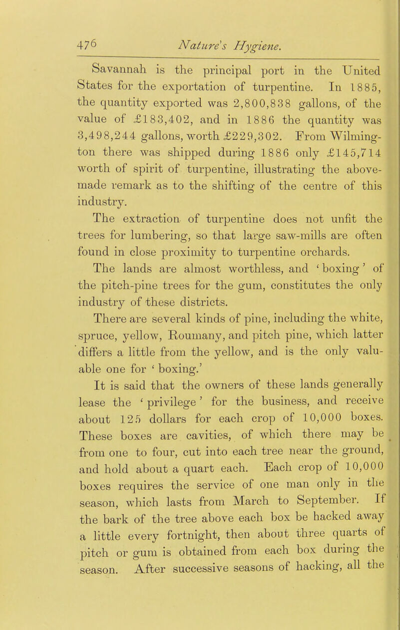 Savannah is the principal port in the United States for the exportation of turpentine. In 1885, the quantity exported was 2,800,83 8 gallons, of the value of £183,402, and in 1886 the quantity was 3,498,244 gallons, worth £229,302. From Wilming- ton there was shipped during 1886 only £145,714 worth of spirit of turpentine, illustrating the above- made remark as to the shifting of the centre of this industry. The extraction of turpentine does not unfit the trees for lumbering, so that large saw-mills are often found in close proximity to turpentine orchards. The lands are almost worthless, and 1 boxing' of the pitch-pine trees for the gum, constitutes the only industry of these districts. There are several kinds of pine, including the white, spruce, yellow, Roumany, and pitch pine, which latter differs a little from the yellow, and is the only valu- able one for 1 boxing.' It is said that the owners of these lands generally lease the ' privilege' for the business, and receive about 125 dollars for each crop of 10,000 boxes. These boxes are cavities, of which there may be from one to four, cut into each tree near the ground, and hold about a quart each. Each crop of 10,000 boxes requires the service of one man only in the season, which lasts from March to September. If the bark of the tree above each box be hacked away a little every fortnight, then about three quarts of pitch or gum is obtained from each box during the season. After successive seasons of hacking, all the