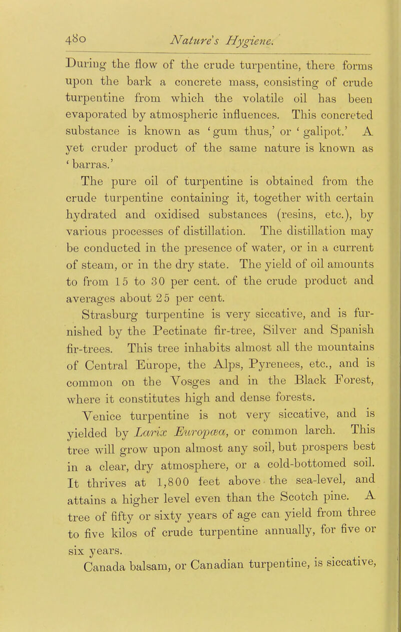 During the now of the crude turpentine, there forms upon the bark a concrete mass, consisting of crude turpentine from which the volatile oil has been evaporated by atmospheric influences. This concreted substance is known as 'gum thus,' or 'galipot.' A yet cruder product of the same nature is known as 1 barras.' The pure oil of turpentine is obtained from the crude turpentine containing it, together with certain hydrated and oxidised substances (resins, etc.), by various processes of distillation. The distillation may be conducted in the presence of water, or in a current of steam, or in the dry state. The yield of oil amounts to from 15 to 30 per cent, of the crude product and averages about 2 5 per cent. Strasburg turpentine is very siccative, and is fur- nished by the Pectinate fir-tree, Silver and Spanish fir-trees. This tree inhabits almost all the mountains of Central Europe, the Alps, Pyrenees, etc., and is common on the Vosges and in the Black Forest, where it constitutes high and dense forests. Venice turpentine is not very siccative, and is yielded by Larix Europcea, or common larch. This tree will grow upon almost any soil, but prospers best in a clear, dry atmosphere, or a cold-bottomed soil. It thrives at 1,800 feet above the sea-level, and attains a higher level even than the Scotch pine. A tree of fifty or sixty years of age can yield from three to five kilos of crude turpentine annually, for five or six years. Canada balsam, or Canadian turpentine, is siccative,