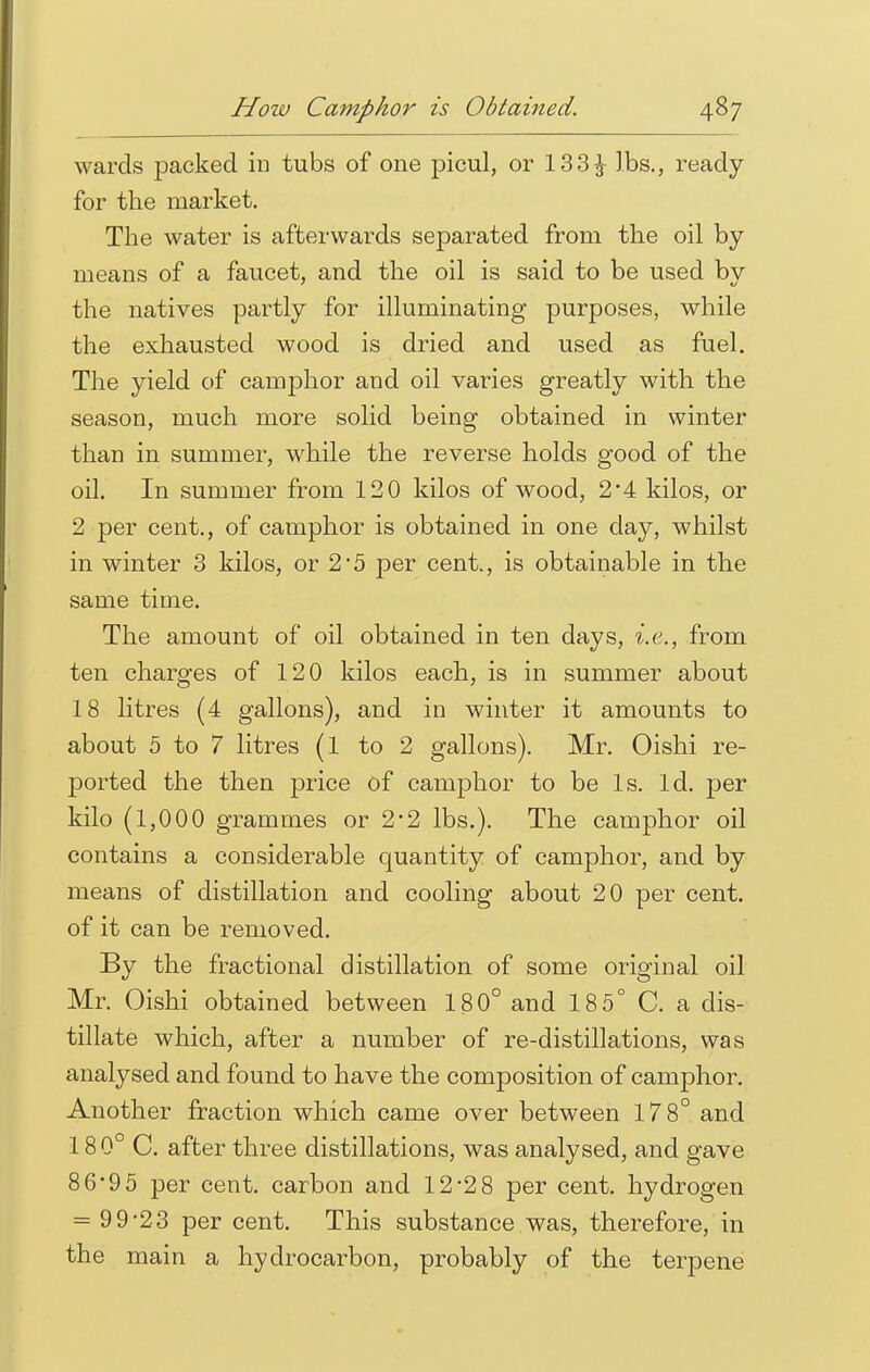 wards packed in tubs of one picul, or 133£ lbs., ready for the market. The water is afterwards separated from the oil by means of a faucet, and the oil is said to be used by the natives partly for illuminating purposes, while the exhausted wood is dried and used as fuel. The yield of camphor and oil varies greatly with the season, much more solid being obtained in winter than in summer, while the reverse holds good of the oil. In summer from 120 kilos of wood, 2'4 kilos, or 2 per cent., of camphor is obtained in one day, whilst in winter 3 kilos, or 2*5 per cent., is obtainable in the same time. The amount of oil obtained in ten days, i.e., from ten charges of 120 kilos each, is in summer about 18 litres (4 gallons), and in winter it amounts to about 5 to 7 litres (1 to 2 gallons). Mr. Oishi re- ported the then price of camphor to be Is. Id. per kilo (1,000 grammes or 2*2 lbs.). The camphor oil contains a considerable quantity of camphor, and by means of distillation and cooling about 20 per cent, of it can be removed. By the fractional distillation of some original oil Mr. Oishi obtained between 180° and 18 5° C. a dis- tillate which, after a number of re-distillations, was analysed and found to have the composition of camphor. Another fraction which came over between 178° and 18 0° C. after three distillations, was analysed, and gave 86'95 per cent, carbon and 12-2 8 per cent, hydrogen = 99-23 per cent. This substance was, therefore, in the main a hydrocarbon, probably of the terpene
