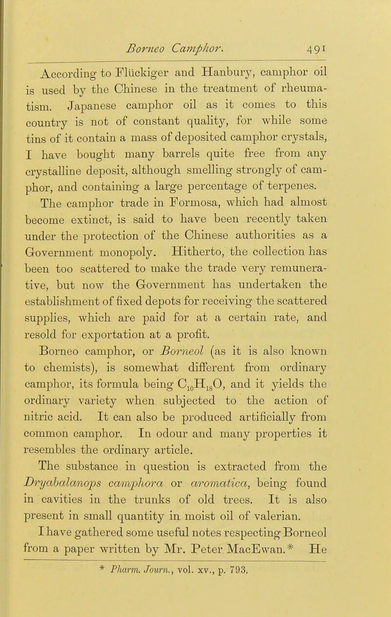 According to Fliickiger and Hanbury, camphor oil is used by the Chinese in the treatment of rheuma- tism. Japanese camphor oil as it comes to this country is not of constant quality, for while some tins of it contain a mass of deposited camphor crystals, I have bought many barrels quite free from any crystalline deposit, although smelling strongly of cam- phor, and containing a large percentage of terpenes. The camphor trade in Formosa, which had almost become extinct, is said to have been recently taken under the protection of the Chinese authorities as a Government monopoly. Hitherto, the collection has been too scattered to make the trade very remunera- tive, but now the Government has undertaken the establishment of fixed depots for receiving the scattered supplies, which are paid for at a certain rate, and resold for exportation at a profit. Borneo camphor, or Borneol (as it is also known to chemists), is somewhat different from ordinary camphor, its formula being C10H18O, and it yields the ordinary variety when subjected to the action of nitric acid. It can also be produced artificially from common camphor. In odour and many properties it resembles the ordinary article. The substance in question is extracted from the Dryabalanops camphora or aromatica, being found in cavities in the trunks of old trees. It is also present in small quantity in moist oil of valerian. I have gathered some useful notes respecting Borneol from a paper written by Mr. Peter MacEwan.* He * Pharm. Journ., vol. xv., p. 793.