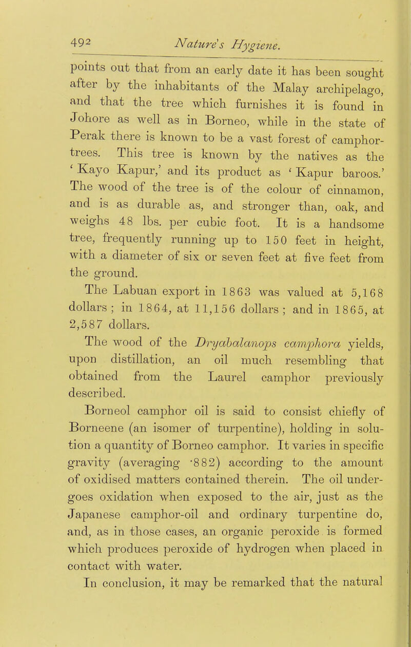 points out that from an early date it has been sought after by the inhabitants of the Malay archipelago, and that the tree which furnishes it is found in Johore as well as in Borneo, while in the state of Perak there is known to be a vast forest of camphor- trees. This tree is known by the natives as the ' Kayo Kapur,' and its product as ' Kapur baroos.' The wood of the tree is of the colour of cinnamon, and is as durable as, and stronger than, oak, and weighs 48 lbs. per cubic foot. It is a handsome tree, frequently running up to 150 feet in height, with a diameter of six or seven feet at five feet from the ground. The Labuan export in 1863 was valued at 5,168 dollars; in 1864, at 11,156 dollars; and in 1865, at 2,587 dollars. The wood of the Dryabalanops camphor a yields, upon distillation, an oil much resembling that obtained from the Laurel camphor previously described. Borneol camphor oil is said to consist chiefly of Borneene (an isomer of turpentine), holding in solu- tion a quantity of Borneo camphor. It varies in specific gravity (averaging 882) according to the amount of oxidised matters contained therein. The oil under- goes oxidation when exposed to the air, just as the Japanese camphor-oil and ordinary turpentine do, and, as in those cases, an organic peroxide is formed which produces peroxide of hydrogen when placed in contact with water. In conclusion, it may be remarked that the natural