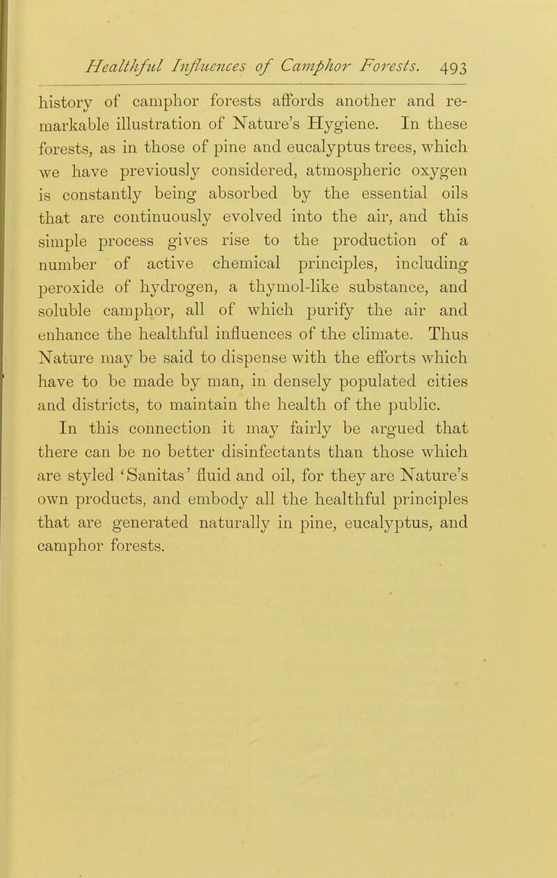 history of camphor forests affords another and re- markable illustration of Nature's Hygiene. In these forests, as in those of pine and eucalyptus trees, which we have previously considered, atmospheric oxygen is constantly being absorbed by the essential oils that are continuously evolved into the air, and this simple process gives rise to the production of a number of active chemical principles, including peroxide of hydrogen, a thymol-like substance, and soluble camphor, all of which purify the air and enhance the healthful influences of the climate. Thus Nature may be said to dispense with the efforts which have to be made by man, in densely populated cities and districts, to maintain the health of the public. In this connection it may fairly be argued that there can be no better disinfectants than those which are styled ' Sanitas' fluid and oil, for they are Nature's own products, and embody all the healthful principles that are generated naturally in pine, eucalyptus, and camphor forests.