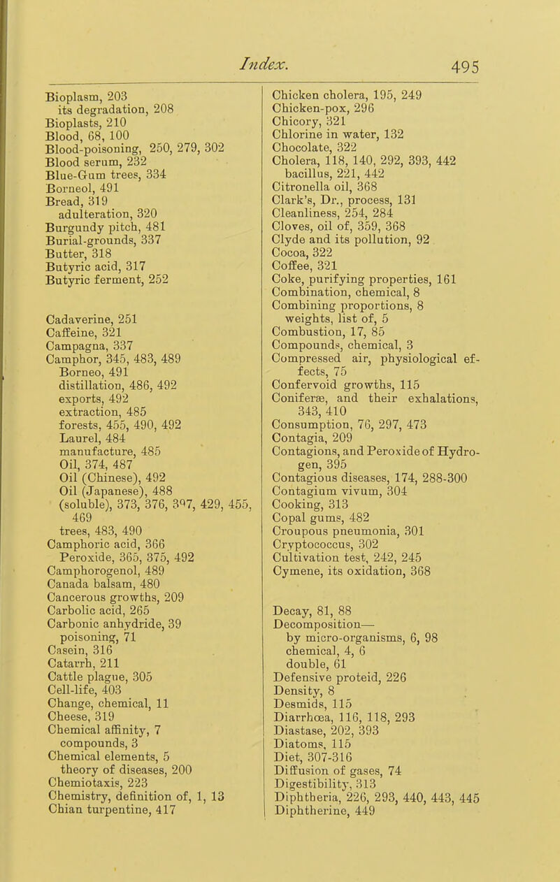 Bioplasm, 203 its degradation, 208 Bioplasts, 210 Blood, 68, 100 Blood-poisoning, 250, 279, 302 Blood serum, 232 Blue-Gum trees, 334 Borneol, 491 Bread, 319 adulteration, 320 Burgundy pitch, 481 Burial-grounds, 337 Butter, 318 Butyric acid, 317 Butyric ferment, 252 Cadaverine, 251 Caffeine, 321 Campagna, 337 Camphor, 345, 483, 489 Borneo, 491 distillation, 486, 492 exports, 492 extraction, 485 forests, 455, 490, 492 Laurel, 484 manufacture, 485 Oil, 374, 487 Oil (Chinese), 492 Oil (Japanese), 488 (soluble), 373, 376, 3^7, 429, 455, 469 trees, 483, 490 Camphoric acid, 366 Peroxide, 365, 375, 492 Camphorogenol, 489 Canada balsam, 480 Cancerous growths, 209 Carbolic acid, 265 Carbonic anhydride, 39 poisoning, 71 Casein, 316 Catarrh, 211 Cattle plague, 305 Cell-life, 403 Change, chemical, 11 Cheese, 319 Chemical affinity, 7 compounds, 3 Chemical elements, 5 theory of diseases, 200 Chemiotaxis, 223 Chemistry, definition of, 1, 13 Chian turpentine, 417 Chicken cholera, 195, 249 Chicken-pox, 296 Chicory, 321 Chlorine in water, 132 Chocolate, 322 Cholera, 118, 140, 292, 393, 442 bacillus, 221, 442 Citronella oil, 368 Clark's, Dr., process, 131 Cleanliness, 254, 284 Cloves, oil of, 359, 368 Clyde and its pollution, 92 Cocoa, 322 Coffee, 321 Coke, purifying properties, 161 Combination, chemical, 8 Combining proportions, 8 weights, list of, 5 Combustion, 17, 85 Compounds, chemical, 3 Compressed air, physiological ef- fects, 75 Confervoid growths, 115 Coniferse, and their exhalations, 343, 410 Consumption, 76, 297, 473 Contagia, 209 Contagions, and Peroxide of Hydro- gen, 395 Contagious diseases, 174, 288-300 Contagium vivum, 304 Cooking, 313 Copal gums, 482 Croupous pneumonia, 301 Cryptococcus, 302 Cultivation test, 242, 245 Cymene, its oxidation, 368 Decay, 81, 88 Decomposition— by micro-organisms, 6, 98 chemical, 4, 6 double, 61 Defensive proteid, 226 Density, 8 Desmids, 115 Diarrhoea, 116, 118, 293 Diastase, 202, 393 Diatoms, 115 Diet, 307-316 Diffusion of gases, 74 Digestibility, 313 Diphtheria, 226, 293, 440, 443, 445 Diphtherine, 449