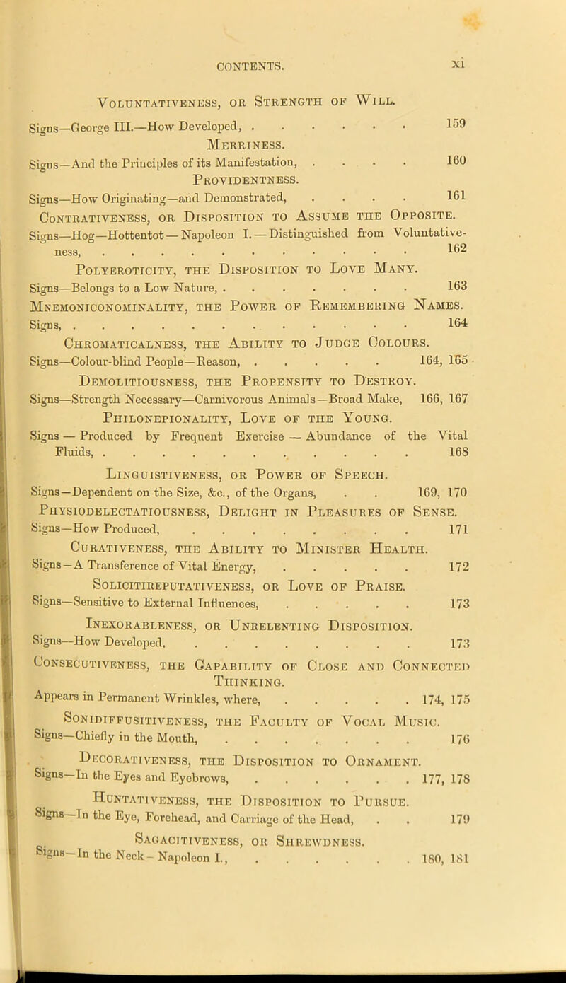 VOLUNTATIVENESS, OR STRENGTH OF WlLL. Signs—George III.—How Developed, . Merriness. Signs—And the Principles of its Manifestation, Providentness. 159 160 Signs—How Originating—and Demonstrated, .... 161 CoNTRATIVENESS, OR DISPOSITION TO ASSUME THE OPPOSITE. Signs_Hog—Hottentot—Napoleon I. — Distinguished from Voluntative- ness, 162 PoLYEROTICITY, THE DISPOSITION TO LOVE MANY. Signs—Belongs to a Low Nature, ....... 163 MnEMONICONOMINALITY, THE POWER OF REMEMBERING NAMES. Signs, ............ 164 Chromaticalness, the Ability to Judge Colours. Signs—Colour-blind People—Beason, 164, 165 Demolitiousness, the Propensity to Destroy. Signs—Strength Necessary—Carnivorous Animals—Broad Make, 166, 167 Piiilonepionality, Love of the Young. Signs — Produced by Frequent Exei-cise — Abundance of the Vital Fluids, ........... 16S Linguistiveness, or Power of Speech. Signs—Dependent on the Size, &c., of the Organs, . . 169, 170 Physiodelectatiousness, Delight in Pleasures of Sense. Signs—How Produced, 171 Curativeness, the Ability to Minister Health. Signs—A Transference of Vital Energy, ..... 172 Solicitireputativeness, or Love of Praise. Signs—Sensitive to External Influences, ..... 173 Inexorableness, or Unrelenting Disposition. Signs—How Developed, 173 Consecutiveness, the Capability of Close and Connected Thinking. Appears in Permanent Wrinkles, where, ..... 174, 175 &ONIDIFFUSITIVENESS, THE FACULTY OF VOCAL MUSIC. Signs—Chiefly in the Mouth, ....... 176 Decorativeness, the Disposition to Ornament. Signs—In the Eyes and Eyebrows 177, 178 HuNTATlVENESS, THE DISPOSITION TO PURSUE. Signs—In the Eye, Forehead, and Carriage of the Head, . . 179 Sagacjtiveness, or Shrewdness. igns— In the Neck - Napoleon I., 180, 181