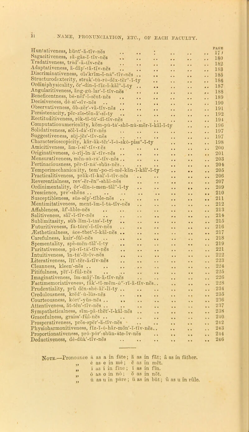 NAME, FBONUNCIATION, ETC., OF EACH FACULTY. Huntativenesg, hunt'-&-tiv-nes Sagacitiveness, sS-gas-i-tlv-n&a Tradativeness, trad'-a-tiv-n£s Adaptativeness, a-dap'-la-tiv-nes Discriminativeness, uis'krim-i-na-tiv-ngs Structurodexterity, atruk'-tu-ro-dex-ter-i-ty 0rdiniphy sicality, or'-din-i-iiz-i-kal-i-ty . Angularitiveness, kng-gu-lar'-i-tiv-nes Beneficentness, be-nef'-T-sSnt-nes Decisiveness, de-si'-siv-nfis Observativeness, ob-zer'-va-tiv-nes .. Persistenacity, per-zis-ten-a'-si-ty Bectituditiveness, rek-ti-tu'-di-tiv-nes Computationumerieality, kom-pu-ta'-sbo-nu-mer-i-kal-T-t' Solidativeness, sol-i-da'-tiv-nes Suggestiveness, suj-jes'-tiv-nes Characterioscopicity, kar-ak-tei'-i-6-sko-piss-i-ty Amicitiveness, am-i-si'-tiv-res Originativeness, o-rij-in- a'-ttv-nes . Mensruativeness, men-su-ra'-tlv-nes . Pertinaciousness, per-ti-na'-sbus-nes. Temporkneclianicality, tem'-po-ri-me-kan-i-kal'-i-ty Practicalitiveness, prak-ti-kal'-i-tiv-nes Beverentialness, rev'-er-en-shal-nes Ordinimentality, or'-din-i-men-tal''-i-ty Prescience, pre'-shens .. Susceptibleness, sus-sep'-tible-nes Mentimitativeness, ment-im-i-ta-tiv-nes AtFableness, af'-able-nes Salitiveness, sal'-i-tiv-nes Sublimitasity, sub • lim-i-ias'-i-ty Futuritiveness, fu-ture'-i-tiv-nes iEstheticalness, ace-thet'-i-kal-nes Carefulness, kair'-ffll-nes Spementality, spe-men-tal'-i-ty Puritativeness, pu-ri-ta'-tiv-nSs Intuitiveness, in-tu'-it-iv-nes Literativeness, lit'-ter-k-tiv-nes Cleanness, kleen'-nes .. Pitifulness, pit'-i-ful-nes Imaginativeness, lm-maj'-Tn-a-tiv-nes Factimemoriativenesa, fak'-ti-mem-6-ri-a-tTv-n5s.. Prudentiality, pru den-she-al'-li-ty Credulousness, kred'- u-lus-nes Courteousness, kort'-yus-nSs .. Attentiveness, at-ten'-tiv-ngs .. Sympatheticalness, sim-pa-thet'-T-kkl-nes Gracefulness, graiss'-ful-nes .. Prosperativeness, pros-sper'-ii-liv-nes ■ Phvsioharmonitiveness, tlz-l-n-har-mbn'-T-tiv-nes.. Proportionativeness, pro por'-shiin-ate-iv-nes Deductiveness, de-duk'-tlv-nes PAGE 171 180 182 183 185 186 187 188 189 190 191 192 191 196 197 197 198 200 201 203 204 205 206 207 209 210 211 212 213 211 215 216 217 218 219 221 222 223 224 225 226 228 234 235 236 237 238 240 242 243 2 44 246 Note.—Pronounce a as a in fate; S as in ,, e as e in me ; S as in „ i as i in fine; 1 as in „ 6 as o in no; 6 as in u as u in pure ; ii as in fat; mSt. fin. not. bOt ; a as in father. u as u in rfile.