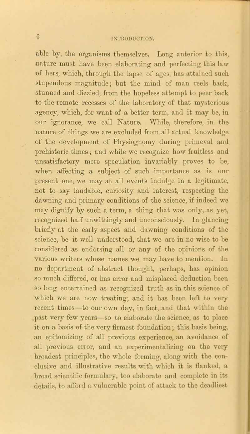 G INTRODUCTION. able by, the organisms themselves. Long anterior to this, nature must have been elaborating and perfecting this law of hers, which, through the lapse of ages, has attained such stupendous magnitude; but the mind of man reels back, stunned and dizzied, from the hopeless attempt to peer back to the remote recesses of the laboratory of that mysterious agency, which, for want of a better term, and it may be, in our ignorance, we call Nature. While, therefore, in the nature of things we are excluded from all actual knowledge of the development of Physiognomy during primeval and prehistoric times; and while we recognize how fruitless and unsatisfactory mere speculation invariably proves to be, when affecting a subject of such importance as is our present one, we may at all events indulge in a legitimate, not to say laudable, curiosity and interest, respecting the dawning and primary conditions of the science, if indeed we may dignify by such a term, a thing that was only, as yet, recognized half unwittingly and unconsciously. In glancing briefly at the early aspect and dawning conditions of the science, be it well understood, that we are in no wise to be considered as endorsing all or any of the opinions of the various writers whose names we may have to mention. In no department of abstract thought, perhaps, has opinion so much differed, or has error and misplaced deduction been so long entertained as recognized truth as in this science of which we are now treating; and it has been left to very recent times—to our own day, in fact, and that within the .past very few years—so to elaborate the science, as to place it on a basis of the very firmest foundation; this basis being, an epitomizing of all previous experience, an avoidance of all previous error, and an experimentalizing on the very broadest principles, the whole forming, along with the con- clusive and illustrative results with which it is flanked, a broad scientific formulary, too elaborate and complete in its details, to afford a vulnerable point of attack to the deadliest