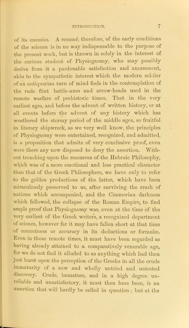 of its enemies. A resume, therefore, of the early conditions of the science is in no way indispensable to the purpose of the present work, but is thrown in solely in the interest of the curious student of Physiognomy, who may possibly derive from it a pardonable satisfaction and amusement, akin to the sympathetic interest which the modern soldier of an antiquarian turn of mind feels in the contemplation of the rude flint battle-axes and arrow-heads used in the remote warfare of prehistoric times. That in the very earliest ages, and before the advent of written history, or at all events before tbe advent of any history which has weathered the stormy period of the middle ages, so fruitful in literary shipwreck, as we very well know, the principles of Physiognomy were entertained, recognized, and admitted, is a pi'oposition that admits of very conclusive proof, even were there any now disposed to deny the assertion. With- out trenching upon the resources of the Hebraic Philosophy, which was of a more emotional and less practical character than that of the Greek Philosophers, we have only to refer to the golden productions of the latter, which have been miraculously preserved to us, after surviving the crash of nations which accompanied, and the Cimmerian darkness which followed, the collapse of the Roman Empire, to find ample proof that Physiognomy was, even at the time of the very earliest of the Greek writers, a recognized department of science, however far it may have fallen short at that time of correctness or accuracy in its deductions or formulas. Even in those remote times, it must have been regarded as having already attained to a comparatively venerable age, for we do not find it alluded to as anything which had then just burst upon the perception of the Greeks in all the crude immaturity of a new and wholly untried and untested discovery. Crude, immature, and in a high degree un- reliable and unsatisfactory, it must then have been, is an assertion that will hardly be called in question ; but at the