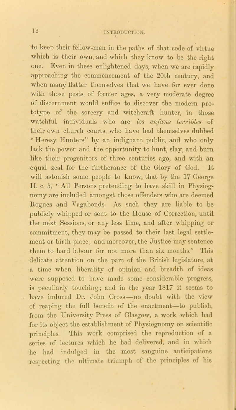 to keep their fellow-men in the paths of that code of virtue which is their own, and which they know to be the right one. Even in these enlightened days, when we are rapidly approaching the commencement of the 20th century, and when many flatter themselves that we have for ever done with those pests of former ages, a very moderate degree of discernment would suffice to discover the modern pro- totype of the sorcery and witchcraft hunter, in those watchful individuals who are les enfans terribles of their own church courts, who have had themselves dubbed “ Heresy Hunters” by an indignant public, and who only lack the power and the opportunity to hunt, slay, and burn like their progenitors of three centuries ago, and with an equal zeal for the furtherance of the Glory of God. It will astonish some people to know, that by the 17 George II. c. 5, “ All Persons pretending to have skill in Physiog- nomy are included amongst those offenders who are deemed Hogues and Vagabonds. As such they are liable to be publicly whipped or sent to the House of Correction, until the next Sessions, or any less time, and after whipping or commitment, they may be passed to their last legal settle- ment or birth-place; and moreover, the Justice may sentence them to hard labour for not more than six mouths.” This delicate attention on the part of the British legislature, at a time when liberality of opinion and breadth of ideas were supposed to have made some considerable progress, is peculiarly touching; and in the year 1817 it seems to have induced Dr. John Cross—no doubt with the view of reaping the full benefit of the enactment—to publish, from the University Press of Glasgow, a work which had for its object the establishment of Physiognom}' on scientific principles. This work comprised the reproduction of a series of lectures which he had delivered, and in which he had indulged in the most sanguine anticipations respecting flic ultimate triumph of the principles of his