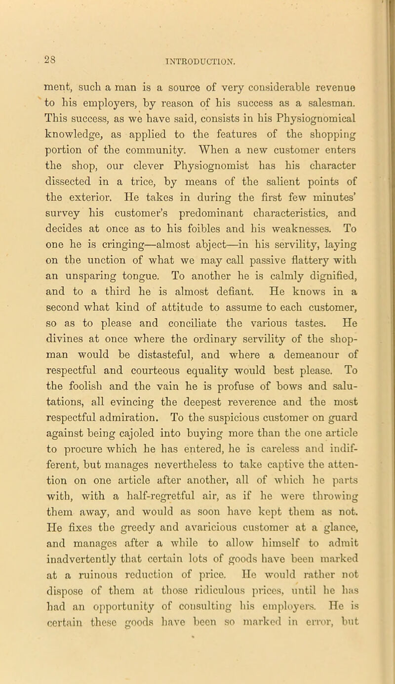 merit, such a man is a source of very considerable revenue to his employers, by reason of his success as a salesman. This success, as we have said, consists in his Physiognomical knowledge, as applied to the features of the shopping portion of the community. When a new customer enters the shop, our clever Physiognomist has his character dissected in a trice, by means of the salient points of the exterior. He takes in during the first few minutes’ survey his customer’s predominant characteristics, and decides at once as to his foibles and his weaknesses. To one he is cringing—almost abject—in his servility, laying on the unction of what we may call passive flatter}’’ with an unsparing tongue. To another he is calmly dignified, and to a third he is almost defiant. He knows in a second what kind of attitude to assume to each customer, so as to please and conciliate the various tastes. He divines at once where the ordinary servility of the shop- man would be distasteful, and where a demeanour of respectful and courteous equality would best please. To the foolish and the vain he is profuse of bows and salu- tations, all evincing the deepest reverence and the most respectful admiration. To the suspicious customer on guard against being cajoled into buying more than the one article to procure which he has entered, he is careless and indif- ferent, but manages nevertheless to take captive the atten- tion on one article after another, all of which he parts with, with a half-regretful air, as if he were throwing them away, and would as soon have kept them as not. He fixes the greedy and avaricious customer at a glance, and manages after a while to allow himself to admit inadvertently that certain lots of goods have been marked at a ruinous reduction of price. He would rather not dispose of them at those ridiculous prices, until he has had an opportunity of consulting his employers. He is certain these goods have been so marked in error, but