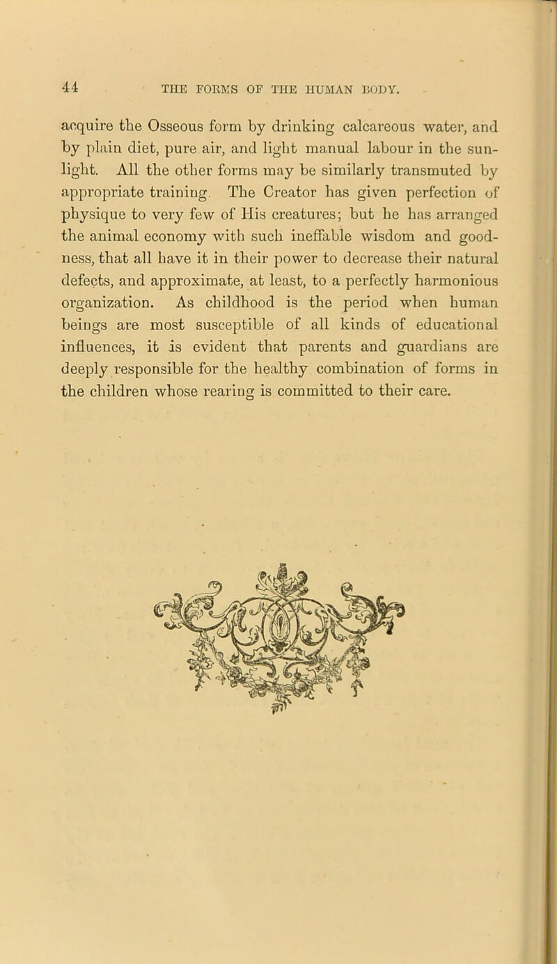 acquire the Osseous form by drinking calcareous water, and by plain diet, pure air, and light manual labour in the sun- light. All the other forms may be similarly transmuted by appropriate training The Creator has given perfection of physique to very few of His creatures; but he has arranged the animal economy with such ineffable wisdom and good- ness, that all have it in their power to decrease their natural defects, and approximate, at least, to a perfectly harmonious oi'ganization. As childhood is the period when human beiugs are most susceptible of all kinds of educational influences, it is evident that parents and guardians are deeply responsible for the healthy combination of forms in the children whose rearing is committed to their care.