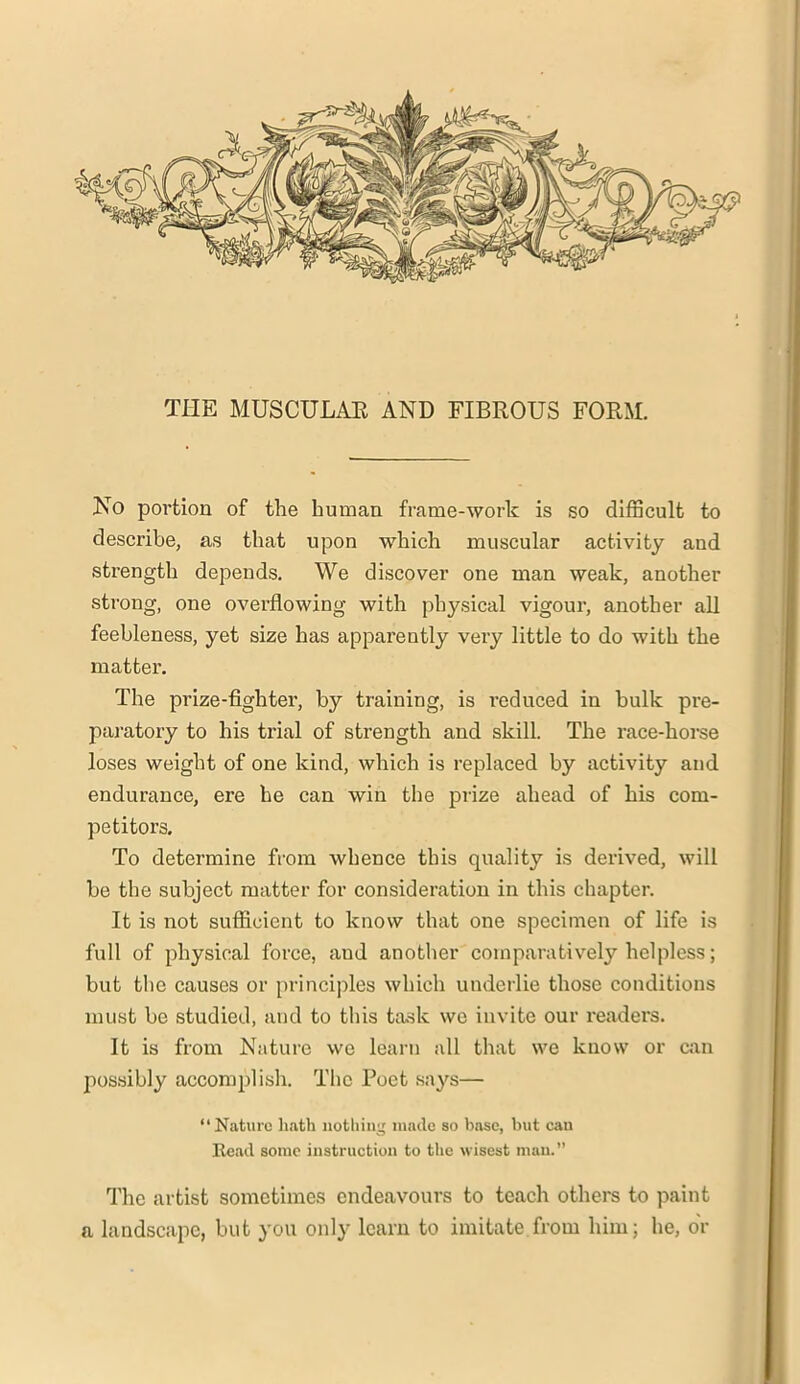 THE MUSCULAE AND FIBROUS FORM. No portion of the human frame-work is so difficult to describe, as that upon which muscular activity and strength depends. We discover one man weak, another strong, one overflowing with physical vigour, another all feebleness, yet size has apparently very little to do with the matter. The prize-fighter, by training, is reduced in bulk pre- paratory to his trial of strength and skill. The race-horse loses weight of one kind, which is replaced by activity and endurance, ere he can win the prize ahead of his com- petitors. To determine from whence this quality is derived, will be the subject matter for consideration in this chapter. It is not sufficient to know that one specimen of life is full of physical force, aud another comparatively helpless; but the causes or principles which underlie those conditions must be studied, and to this task we invite our readers. It is from Nature we learn all that we know or can possibly accomplish. The Poet says— “Nature hath nothing made so base, but can Read some instruction to the wisest man.” The artist sometimes endeavours to teach others to paint a landscape, but you only learn to imitate from him; he, dr