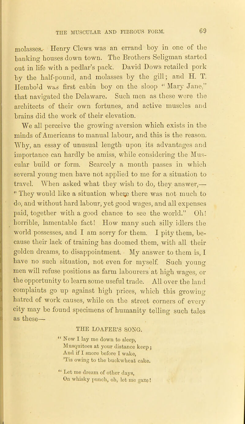 G9 molasses.- Henry Clews was an errand boy in one of the banking houses down town. The Brothers Seligman started out in life with a pedlar’s pack. David Dows retailed pork by the half-pound, and molasses by the gill; and H. T. IlemboU was first cabin boy on the sloop “ Mary Jane.” that navigated the Delaware. Such men as these were the architects of their own fortunes, and active muscles and brains did the work of their elevation. We all perceive the growing aversion which exists in the minds of Americans to manual labour, and this is the reason. Why, an essay of unusual length upon its advantages and importance can hardly be amiss, while considering the Mus- cular build or form. Scarcely a month passes in which several young men have not applied to me for a situation to travel. When asked what they wish to do, they answer,— “ They would like a situation whei^ there was not much to do, and without hard labour, yet good wages, and all expenses paid, together with a good chance to see the world.” Oh! horrible, lamentable fact! How many such silly idlers the world possesses, and I am sorry for them. I pity them, be- cause their lack of training has doomed them, with all their golden dreams, to disappointment. My answer to them is, I have no such situation, not even for myself. Such young men will refuse positions as farm labourers at high wages, or the opportunity to learn some useful trade. All over the land complaints go up against high prices, which this growing hatred of work causes, while on the street corners of every city may be found specimens of humanity telling such tales as these— THE LOAFER’S SONG. “ Now I lay me clown to sleep, Muscpiitoes at your distance keep; And if I snore before I wake, ’Tis owing to the buckwheat cake. “ Let me dream of other days, On whisky punch, oh, let me gaZQ!