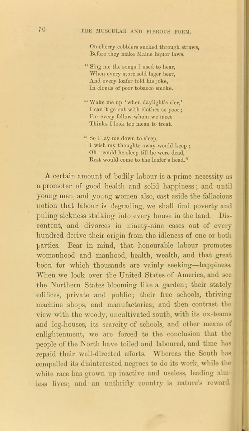 On sherry cobblers sucked through straws, Before they make Maine liquor laws. “ Sing me the songs I used to hear, When every store sold lager beer, And every loafer told his joke, In clouds of poor tobacco smoke. “ Wake me up ‘when daylight’s o’er,’ I can’t go out with clothes so poor; For every fellow whom we meet Thinks I look too mean to treat. “ So I lay me down to sleep, I wish my thoughts away would keep ; Oh ! could he sleep till he were dead, Best would come to the loafer’s head.” A certain amount of bodily labour is a prime necessit}' as a promoter of good health and solid happiness; and until young men, and young women also, cast aside the fallacious notion that labour is degrading, we shall find poverty and puling sickness stalking into every house in the land. Dis- content, and divorces in ninety-nine cases out of every hundred derive their origin from the idleness of one or both parties. Bear in mind, that honourable labour promotes womanhood and manhood, health, wealth, and that great boon for which thousands are vainly seeking—happiness. When we look over the United States of America, and see the Northern States blooming like a garden; their stately edifices, private and public; their free schools, thriving machine shops, and manufactories; and then contrast the view with the woody, uncultivated south, with its ox-teams and log-houses, its scarcity of schools, and other means of enlightenment, we are forced to the conclusion that the people of the North have toiled and laboured, and time has repaid their well-directed efforts. Whereas the South has compelled its disinterested negroes to do its work, while the white race has grown up inactive and useless, leading aim- less lives; and an unthrifty country is nature’s reward.