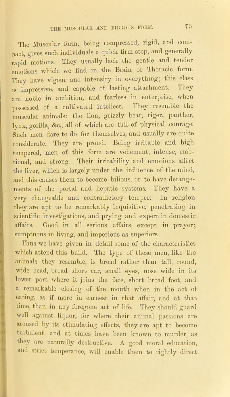 The Muscular form, being compressed, rigid, and com- pact, gives such individuals a quick firm step, and generally rapid motions. They usually lack the gentle and tendei emotions which we find in the Brain or Thoracic form. They have vigour and intensity in everything; this class is impressive, and capable ol lasting attachment. They are noble in ambition, and fearless in enterprise, when possessed of a cultivated intellect. They resemble the muscular animals: the lion, grizzly bear, tiger, panther, lynx, gorilla, &c., all of which are full of physical courage. Such men dare to do for themselves, and usually are quite considerate. They are proud. Being irritable and high tempered, men of this form are vehement, intense, emo- tional, and strong. Their irritability and emotions affect the liver, which is largely under the influence of the mind, and this causes them to become bilious, or to have derange- ments of the portal and hepatic systems. They have a very changeable and contradictory temper. In religion they are apt to be remarkably inquisitive, penetrating in scientific investigations, and prying and expert in domestic affairs. Good in all serious affairs, except in prayer; sumptuous in living, and imperious as superiors. Thus we have given in detail some of the characteristics which attend this build. The type of these men, like the animals they resemble, is broad rather than tall, round, wide head, broad short ear, small eyes, nose wide in its lower part where it joins the face, short broad foot, and a remarkable closing of the mouth when in the act of eating, as if more in earnest in that affair, and at that time, than in any foregone act of life. They should guard well against liquor, for where their animal passions are aroused by its stimulating effects, they are apt to become turbulent, and at times have been known to murder, as they are naturally destructive. A good moral education, and strict temperance, will enable them to rightly direct