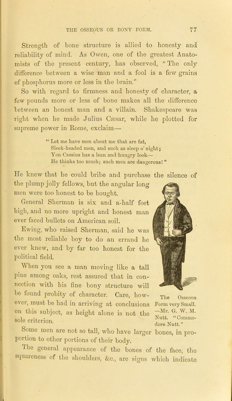 Strength of bone structure is allied to honesty and reliability of mind. As Owen, one of the greatest Anato- mists of the present centuiy, has observed, “ The only difference between a wise man and a fool is a few grains of phosphorus more or less in the brain.” So with regard to firmness and honesty of character, a few pounds more or less of bone makes all the difference between an honest man and a villain. Shakespeare was right when he made Julius Caesar, while he plotted for supreme power in Rome, exclaim— “ Let me have men about me that are fat, Sleek-headed men, and such as sleep o’ night; Yon Cassius has a lean and hungry look— He thinks too much; such men are dangerous! ” He knew that he could bribe and purchase the silence of the plump jolly fellows, but the angular long men were too honest to be bought. General Sherman is six and a-half feet high, and no more upright and honest man ever faced bullets on American soil. Ewing, who raised Sherman, said he was the most reliable boy to do an errand he ever knew, and by far too honest for the political field. When you see a man moving like a tall pine among oaks, rest assured that in con- nection with his fine bony structure will be found probity of character. Care, how- ever, must be had in arriving at conclusions on this subject, as height alone is not the sole criterion. Some men are not so tall, who have larger bones, in pro- portion to other portions of their body. The general appearance of the bones of the face, tho squareness of the shoulders, &c., are signs which indicate The Osseous Form very Small. —Mr. G. W.. M. Nutt. “Commo- dore Nutt.”