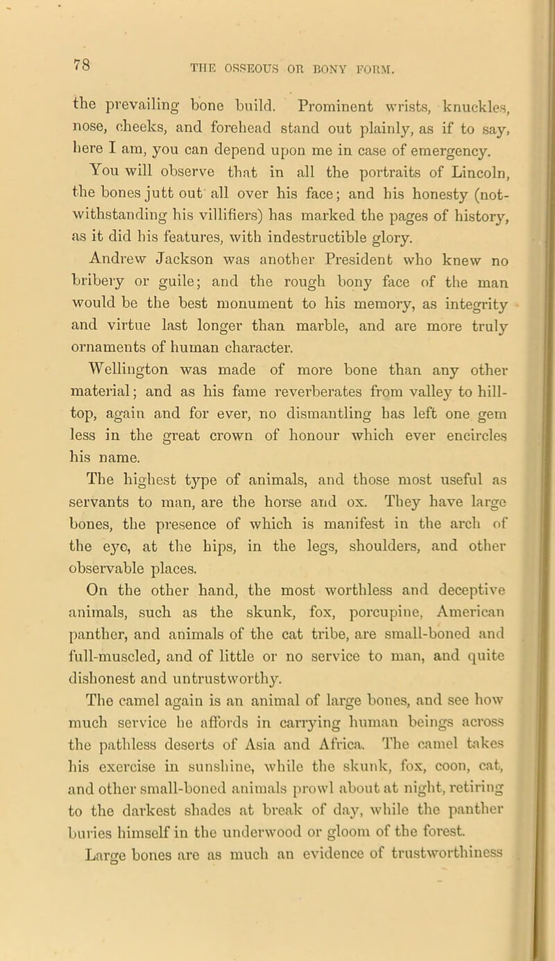 the prevailing bone build. Prominent wrists, knuckles, nose, cheeks, and forehead stand out plainly, as if to say, here I am, you can depend upon me in case of emergency. You will observe that in all the portraits of Lincoln, the bones jutt out all over his face; and his honesty (not- withstanding his villifiers) has marked the pages of history, as it did his features, with indestructible glory. Andrew Jackson was another President who knew no bribery or guile; and the rough bony face of the man would be the best monument to his memory, as integrity and virtue last longer than marble, and are more truly ornaments of human character. Wellington was made of more bone than any other material; and as his fame reverberates from valley to hill- top, again and for ever, no dismantling has left one gem less in the great crown of honour which ever encircles his name. The highest t}^pe of animals, and those most useful as servants to man, are the horse and ox. They have large bones, the presence of which is manifest in the arch of the eye, at the hips, in the legs, shoulders, and other observable places. On the other hand, the most worthless and deceptive animals, such as the skunk, fox, porcupine, American panther, and animals of the cat tribe, are small-boned and full-muscled, and of little or no service to man, and quite dishonest and untrustworthy. The camel again is an animal of large bones, and see how much service he affords in carrying human beings across the pathless deserts of Asia and Africa. The camel takes his exercise in sunshine, while the skunk, fox, coon, cat, and other small-boned animals prowl about at night, retiring to the darkest shades at break of day, while the panther buries himself in the underwood or gloom of the forest. Larue bones are as much an evidence of trustworthiness 3