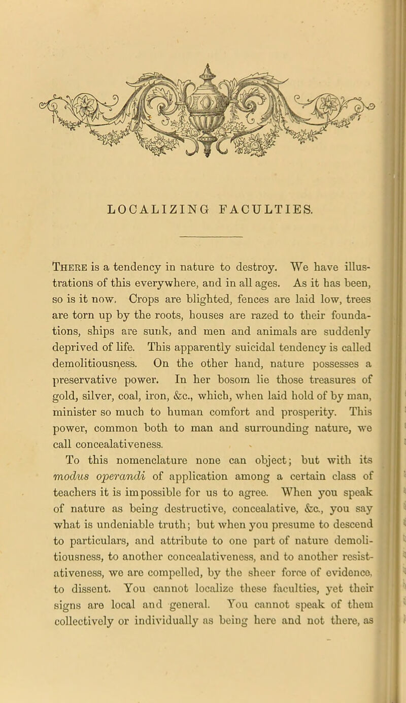 LOCALIZING FACULTIES. There is a tendency in nature to destroy. We have illus- trations of this everywhere, and in all ages. As it has been, so is it now, Crops are blighted, fences are laid low, trees are torn up by the roots, houses are razed to their founda- tions, ships are sunk, and men and animals are suddenly deprived of life. This apparently suicidal tendency is called demolitiousness. On the other hand, nature possesses a preservative power. In her bosom lie those treasures of gold, silver, coal, iron, &c., which, when laid hold of by man, minister so much to human comfort and prosperity. This power, common both to man and surrounding nature, we call concealativeness. To this nomenclature none can object; but with its modus operandi of application among a certain class of teachers it is impossible for us to agi’ee. When you speak of nature as being destructive, concealative, &c., you say what is undeniable truth; but when you presume to descend to particulars, and attribute to one part of nature demoli- tiousness, to another concealativeness, and to another rcsist- ativeness, we are compelled, by the sheer force of evidence, to dissent. You cannot localize these faculties, yet their signs are local and general. You cannot speak of them collectively or individually as being here and not there, as