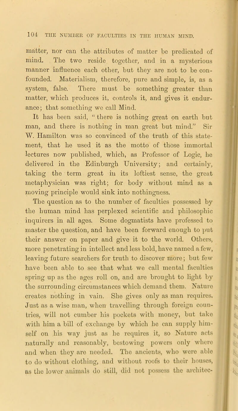 matter, nor can the attributes of matter be predicated of mind. The two reside together, and in a mysterious manner influence each other, but they are not to be con- founded. Materialism, therefore, pure and simple, is, as a system, false. There must be something greater than matter, which produces it, controls it, and gives it endur- ance; that something we call Mind. It has been said, “ there is nothing great on earth but man, and there is nothing in man great but mind.” Sir W. Hamilton was so convinced of the truth of this state- ment, that he used it as the motto of those immortal lectures now published, which, as Professor of Logic, he delivered in the Edinburgh University; and certainly, taking the term great in its loftiest sense, the great metaphysician was right; for body without mind as a moving principle would sink into nothingness. The question as to the number of faculties possessed by the human mind has perplexed scientific and philosophic inquirers in all ages. Some dogmatists have professed to master the question, and have been forward enough to put their answer on paper and give it to the world. Others, more penetrating in intellect and less bold, have named a few, leaving future searchers for truth to discover more; but few have been able to see that what we call mental faculties spring up as the ages roll on, and are brought to light by the surrounding circumstances which demand them. Nature creates nothing in vain. She gives only as man requires. Just as a wise man, when travelling through foreign coun- tries, will not cumber his pockets with money, but take with him a bill of exchange by which he can supply him- self on his way just as he requires it, so Nature acts naturally and reasonably, bestowing powers only where and when they are needed. The ancients, who were able to do without clothing, and without roofs to their houses, as the lower animals do still, did not possess the arcliitec-