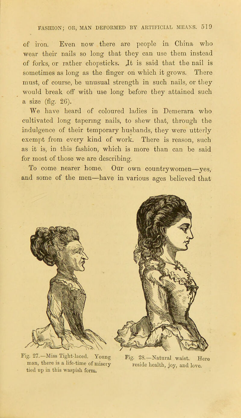 of iron. Even now there are people in China who wear their nails so long that they can use them instead of forks, or rather chopsticks. Jt is said that the nail is sometimes as long as the finger on which it grows. There must, of course, be unusual strength in such nails, or they would break off with use long before they attained such a size (fig. 26). We have heard of coloured ladies in Demerara who cultivated long tapering nails, to shew that, through the indulgence of their temporary husbands, they were utterly exempt from every kind of work. There is reason, such as it is, in this fashion, which is more than can be said for most of those we are describing. To come nearer home. Our own countrywomen—yes, and some of the men—have in various ages believed that Fig. 27.-Miss Tiglit-laced. Young Fig. 28.-Natural waist. Hero man, there is a life-time of misery reside health, joy, and love, tied up in this waspish form.
