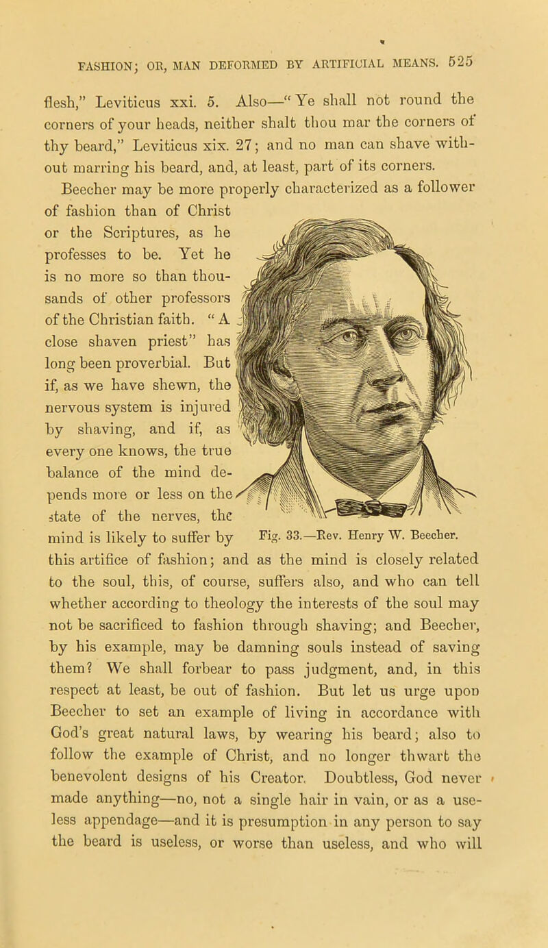 flesh,” Leviticus xxi. 5. Also—“ Ye shall not round the corners of your heads, neither shalt thou mar the corners ot thy beard,” Leviticus xix. 27; and no man can shave with- out marring his beard, and, at least, part of its corners. Beecher may be more properly characterized as a follower of fashion than of Christ or the Scriptures, as he professes to be. Yet he is no more so than thou- sands of other professors of the Christian faith. “ A close shaven priest” has long been proverbial. But if, as we have shewn, the nervous system is injured by shaving, and if, as every one knows, the true balance of the mind de- pends more or less on the state of the nerves, the mind is likely to suffer by 33.—Rev. Henry W. Beecher, this artifice of fashion; and as the mind is closely related to the soul, this, of course, suffers also, and who can tell whether according to theology the interests of the soul may not be sacrificed to fashion through shaving; and Beecher, by his example, may be damning souls instead of saving them? We shall forbear to pass judgment, and, in this respect at least, be out of fashion. But let us urge upon Beecher to set an example of living in accordance with God’s great natural laws, by wearing his beard; also to follow the example of Christ, and no longer thwart the benevolent designs of his Creator. Doubtless, God never « made anything—no, not a single hair in vain, or as a use- less appendage—and it is presumption in any person to say the beard is useless, or worse than useless, and who will