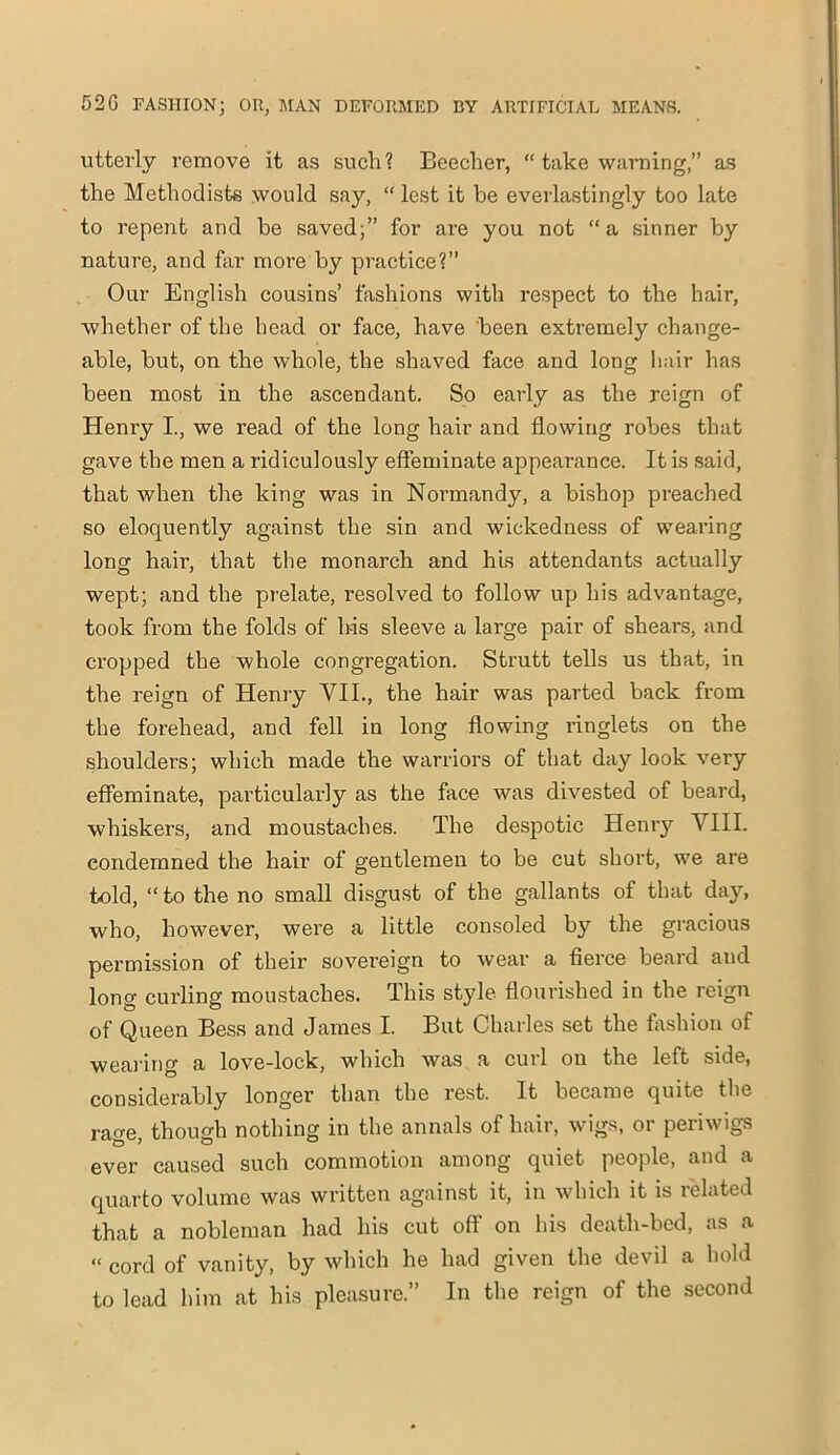 utterly remove it as such? Beecher, “ take warning,” as the Methodists would say, “lest it he everlastingly too late to repent and he saved;” for are you not “a sinner by nature, and far more by practice?” Our English cousins’ fashions with respect to the hair, whether of the head or face, have been extremely change- able, but, on the whole, the shaved face and long hair has been most in the ascendant. So early as the reign of Henry I., we read of the long hair and flowing robes that gave the men a ridiculously effeminate appearance. It is said, that when the king was in Normandy, a bishop preached so eloquently against the sin and wickedness of wearing long hair, that the monarch and his attendants actually wept; and the prelate, i*esolved to follow up his advantage, took from the folds of his sleeve a large pair of shears, and cropped the whole congregation. Strutt tells us that, in the reign of Henry VII., the hair was parted back from the forehead, and fell in long flowing ringlets on the shoulders; which made the warriors of that day look very effeminate, particularly as the face was divested of beard, whiskers, and moustaches. The despotic Henry VIII. condemned the hair of gentlemen to be cut short, we are told, “to the no small disgust of the gallants of that day, who, however, were a little consoled by the gracious permission of their sovereign to wear a fierce beard and long curling moustaches. This style flourished in the reign of Queen Bess arid James I. But Charles set the fashion of wearing a love-lock, which was a curl on the left side, considerably longer than the rest. It became quite the rage, though nothing in the annals of hair, wigs, or periwigs ever caused such commotion among quiet people, and a quarto volume was written against it, in which it is related that a nobleman had his cut off on his deatli-bcd, as a « corci of vanity, by which he had given the devil a bold to lead him at his pleasure.” In the reign of the second