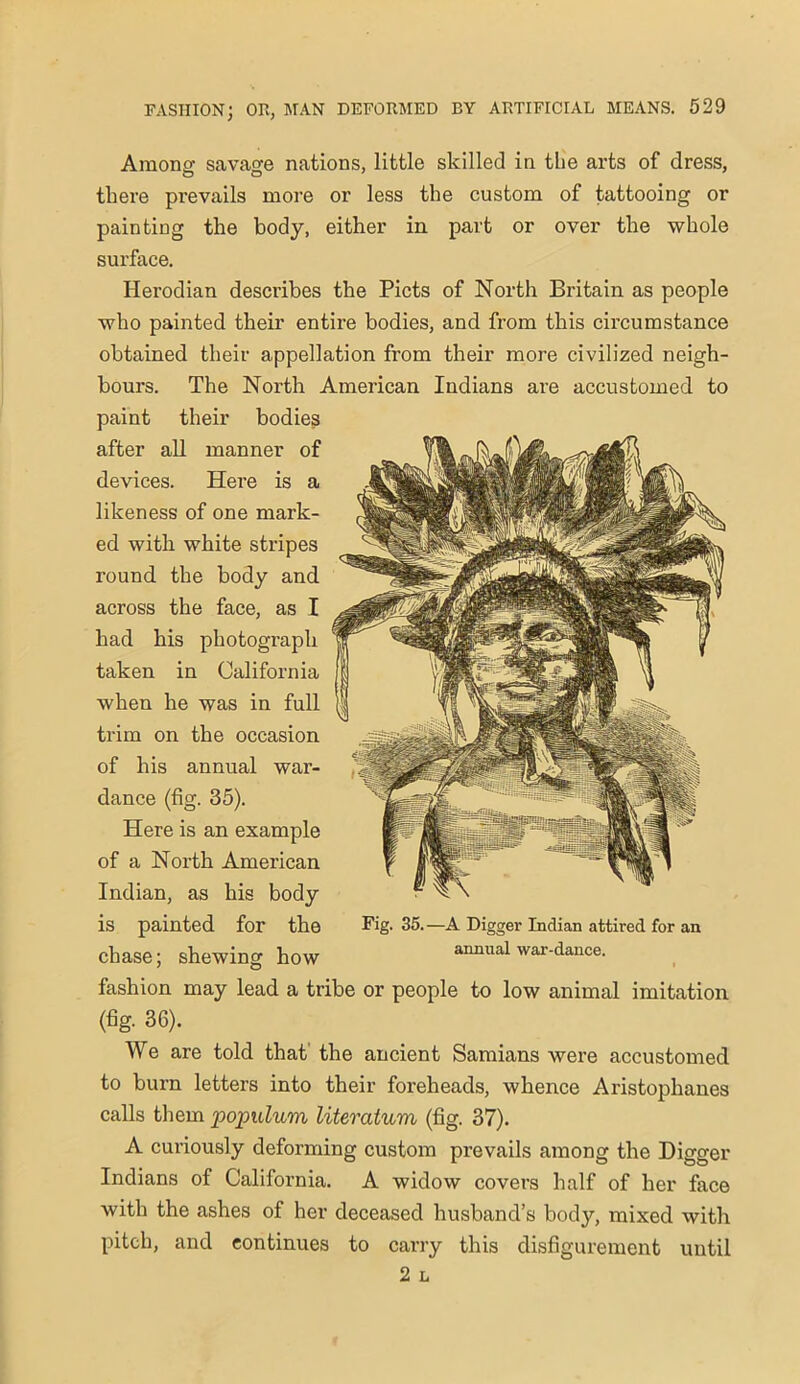 Among savage nations, little skilled in the arts of dress, there prevails more or less the custom of tattooing or painting the body, either in part or over the whole surface. Herodian describes the Piets of North Britain as people who painted their entire bodies, and from this circumstance obtained their appellation from their more civilized neigh- bours. The North American Indians are accustomed to paint their bodies after all manner of devices. Here is a likeness of one mark- ed with white stripes round the body and across the face, as I had his photograph taken in California when he was in full trim on the occasion of his annual war- dance (fig. 35). Here is an example of a North American Indian, as his body is painted for the chase; shewing how fashion may lead a tribe or people to low animal imitation (fig. 36). We are told that the ancient Samians were accustomed to burn letters into their foreheads, whence Aristophanes calls them populum literatum (fig. 37). A curiously deforming custom prevails among the Digger Indians of California. A widow covers half of her face with the ashes of her deceased husband’s body, mixed with Fig. 35. —A Digger Indian attired for an annual war-dance. pitch, and continues to carry this disfigurement until 2 L