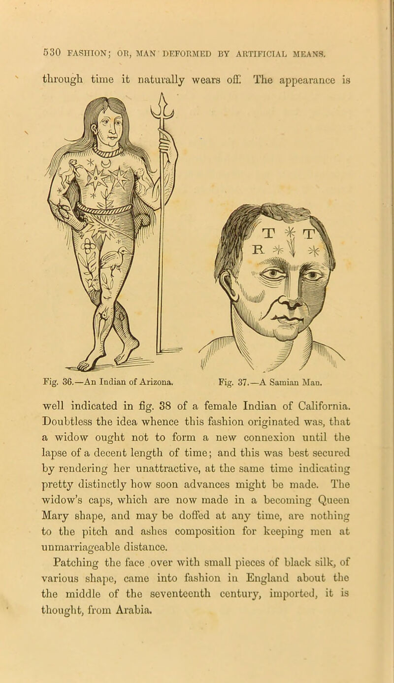 through time it naturally wears off The appearance is well indicated in fig. 38 of a female Indian of California. Doubtless the idea whence this fashion originated was, that a widow ought not to form a new connexion until the lapse of a decent length of time; and this was best secured by rendering her unattractive, at the same time indicating pretty distinctly how soon advances might be made. The widow’s caps, which are now made in a becoming Queen Mary shape, and may be doffed at any time, are nothing to the pitch and ashes composition for keeping men at unmarriageable distance. Patching the face over with small pieces of black silk, of various shape, came into fashion in England about the the middle of the seventeenth century, imported, it is thought, from Arabia.