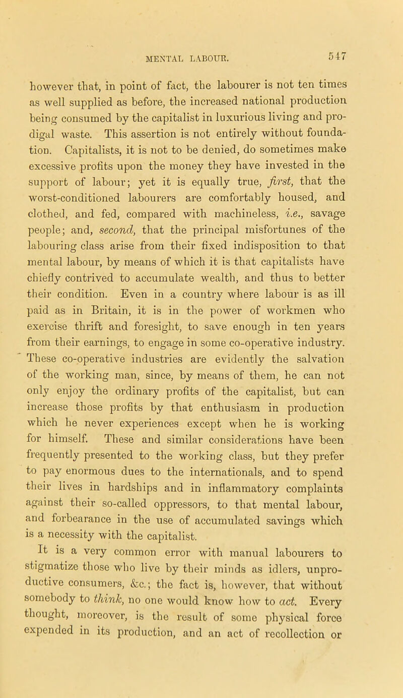 517 however that, in point of fact, the labourer is not ten times as well supplied as before, the increased national production being consumed by the capitalist in luxurious living and pro- digal waste. This assertion is not entirely without founda- tion. Capitalists, it is not to be denied, do sometimes make excessive profits upon the money they have invested in the support of labour; yet it is equally true, first, that the worst-conditioned labourers are comfortably housed, and clothed, and fed, compared with machineless, i.e., savage people; and, second, that the principal misfortunes of the labouring class arise from their fixed indisposition to that mental labour, by means of which it is that capitalists have chiefly contrived to accumulate wealth, and thus to better their condition. Even in a country where labour is as ill paid as in Britain, it is in the power of workmen who exercise thrift and foresight, to save enough in ten years from their earnings, to engage in some co-operative industry. These co-operative industries are evidently the salvation of the working man, since, by means of them, he can not only enjoy the ordinary profits of the capitalist, but can increase those profits by that enthusiasm in production which he never experiences except when he is working for himself. These and similar considerations have been frequently presented to the working class, but they prefer to pay enormous dues to the internationals, and to spend their lives in hardships and in inflammatory complaints against their so-called oppressors, to that mental labour, and forbearance in the use of accumulated savings which is a necessity with the capitalist. It is a very common error with manual labourers to stigmatize those who live by their minds as idlers, unpro- ductive consumers, &c.; the fact is, however, that without somebody to think, no one would know how to act. Every thought, moreover, is the result of some physical force expended in its production, and an act of recollection or