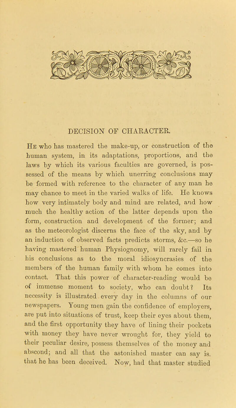 DECISION OF CHARACTER. He who has mastered the make-up, or construction of the human system, in its adaptations, proportions, and the laws by which its various faculties are governed, is pos- sessed of the means by which unerring conclusions may be formed with reference to the character of any man he may chance to meet in the varied walks of life. He knows how very intimately body and mind are related, and how much the healthy action of the latter depends upon the form, construction and development of the foi'mer; and as the meteorologist discerns the face of the sky, and by an induction of observed facts predicts storms, &c.—so he having mastered human Physiognomy, will rarely fail in his conclusions as to the moral idiosyncrasies of the members of the human family with whom he comes into contact. That this power of character-reading would be of immense moment to society, who can doubt ? Its necessity is illustrated every day in the columns of our newspapers. Young men gain the confidence of employers, are put into situations of trust, keep their eyes about them, and the first opportunity they have of lining their pockets with money they have never wrought for, they yield to their peculiar desire, possess themselves of the money and abscond; and all that the astonished master can say is. that he has been deceived. Now, had that master studied