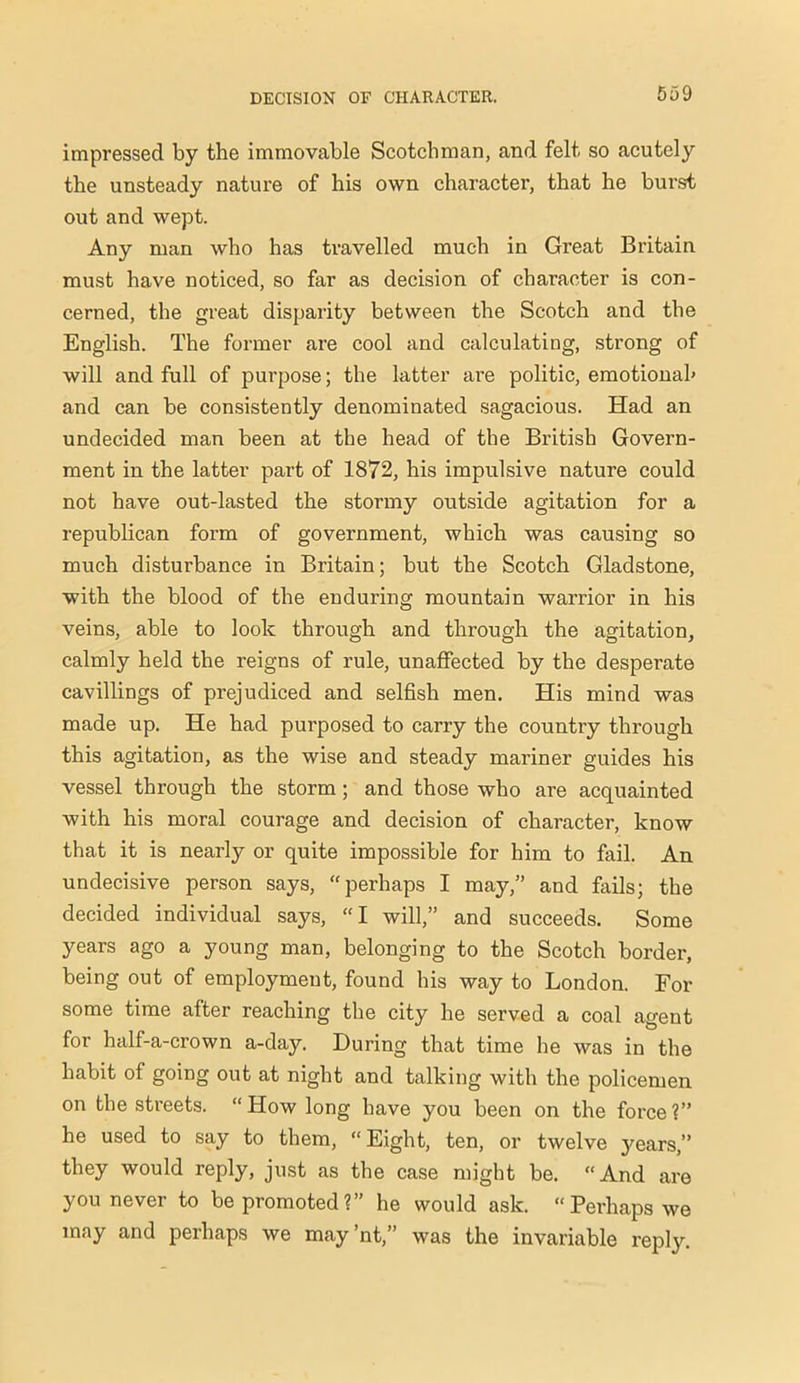 impressed by the immovable Scotchman, and felt so acutely the unsteady nature of his own character, that he burst out and wept. Any man who has travelled much in Great Britain must have noticed, so far as decision of character is con- cerned, the great disparity between the Scotch and the English. The former are cool and calculating, strong of will and full of purpose; the latter ai’e politic, emotional' and can be consistently denominated sagacious. Had an undecided man been at the head of the British Govern- ment in the latter part of 1872, his impulsive nature could not have out-lasted the stormy outside agitation for a republican form of government, which was causing so much disturbance in Britain; but the Scotch Gladstone, with the blood of the enduring mountain warrior in his veins, able to look through and through the agitation, calmly held the reigns of rule, unaffected by the desperate cavillings of prejudiced and selfish men. His mind was made up. He had purposed to carry the country through this agitation, as the wise and steady mariner guides his vessel through the storm; and those who are acquainted with his moral courage and decision of character, know that it is nearly or quite impossible for him to fail. An undecisive person says, “perhaps I may,” and fails; the decided individual says, “I will,” and succeeds. Some years ago a young man, belonging to the Scotch border, being out of employment, found his way to London. For some time after reaching the city he served a coal agent for half-a-crown a-day. During that time he was in the habit of going out at night and talking with the policemen on the streets. “How long have you been on the force?” he used to say to them, “ Eight, ten, or twelve 3'ears,” they would reply, just as the case might be. “And are you never to be promoted?” he would ask. “Perhaps we may and perhaps we may’nt,” was the invariable reply.