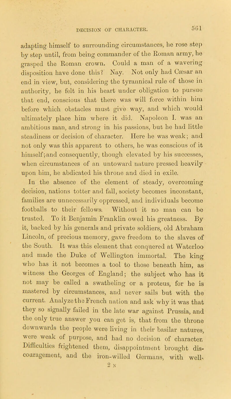 5G1 adapting himself to surrounding circumstances, he rose step by step until, from being commander of the Roman army, he grasped the Roman crown. Could a man of a wavering disposition have done this? Nay. Not only had Csesar an end in view, but, considering the tyrannical rule of those in authority, he felt in his heart under obligation to pursue that end, conscious that there was will force within him before which obstacles must give way, and which would ultimately place him where it did. Napoleon I. was an ambitious man, and strong in his passions, but he had little steadiness or decision of character. Here he was weak; and not only was this apparent to others, he was conscious of it himself;and consequently, though elevated by his successes, when circumstances of an untoward nature pressed heavily upon him, he abdicated his throne and died in exile. In the absence of the element of steady, overcoming decision, nations totter and fall, society becomes inconstant, families are unnecessarily oppressed, and individuals become footballs to their fellows. Without it no man can be trusted. To it Benjamin Franklin owed his greatness. By it, backed by his generals and private soldiers, old Abraham Lincoln, of precious memory, gave freedom to the slaves of the South. It was this element that conquered at Waterloo and made the Duke of Wellington immortal. The king who has it not becomes a tool to those beneath him, as witness the Georges of England; the subject who has it not may be called a swatheling or a proteus, for he is mastered by circumstances, and never sails but with the current. Analyze the French nation and ask why it was that they so signally failed in the late war against Prussia, and the only true answer you can get is, that from the throne downwards the people were living in their basilar natures, were weak of purpose, and had no decision of character. Difficulties frightened them, disappointment brought dis- couragement, and the iron-willed Germans, with well- 2 N