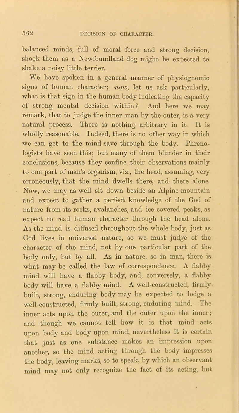 balanced minds, full of moral force and strong decision, shook them as a Newfoundland dog might be expected to shake a noisy little terrier. We have spoken in a general manner of physiognomic signs of human character; now, let us ask particularly, what is that sign in the human body indicating the capacity of strong mental decision within? And here we may remark, that to judge the inner man by the outer, is a very natural process. There is nothing arbitrary in it. It is wholly reasonable. Indeed, there is no other way in which we can get to the mind save through the body. Phreno- logists have seen this; but many of them blunder in their conclusions, because they confine their observations mainly to one part of man’s organism, viz., the head, assuming, very erroneously, that the mind dwells there, and there alone. Now, we may as well sit down beside an Alpine mountain and expect to gather a perfect knowledge of the God of nature from its rocks, avalanches, and ice-covered peaks, as expect to read human character through the head alone. As the mind is diffused throughout the whole body, just as God lives in universal nature, so we must judge of the character of the mind, not by one particular part of the body only, but by all. As in nature, so in man, there is what may be called the law of correspondence. A flabby mind will have a flabby body, and, conversely, a flabby body will have a flabby mind. A well-constructed, firmly, built, strong, enduring body may be expected to lodge a well-constructed, firmly built, strong, enduring mind. The inner acts upon the outer, and the outer upon the inner; and though we cannot tell how it is that mind acts upon body and body upon mind, nevertheless it is certain that just as one substance makes an impression upon another, so the mind acting through the body impresses the body, leaving marks, so to speak, by which an observant mind may not only recognize the fact of its acting, but