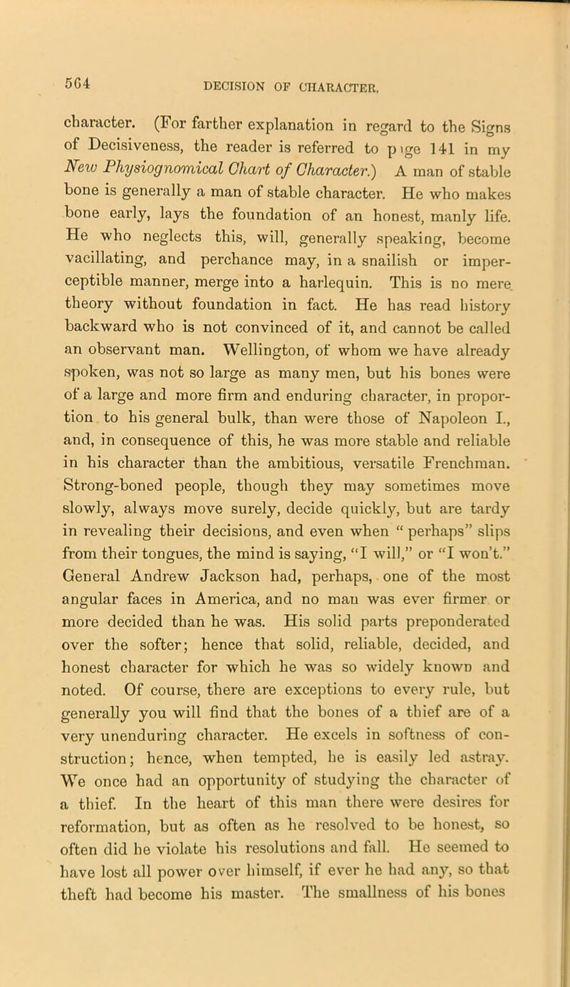 5G4 character. (For farther explanation in regard to the Signs of Decisiveness, the reader is referred to p ige 141 in my Neiu Physiognomical Chart of Character.) A man of stable bone is generally a man of stable character. He who makes bone early, lays the foundation of an honest, manly life. He who neglects this, will, generally speaking, become vacillating, and perchance may, in a snailish or imper- ceptible manner, merge into a harlequin. This is no mere theory without foundation in fact. He has read history backward who is not convinced of it, and cannot be called an observant man. Wellington, of whom we have already spoken, was not so large as many men, but his bones were of a large and more firm and enduring character, in propor- tion to his general bulk, than were those of Napoleon I., and, in consequence of this, he was more stable and reliable in his character than the ambitious, versatile Frenchman. Strong-boned people, though they may sometimes move slowly, always move surely, decide quickly, but are tardy in revealing their decisions, and even when “ perhaps” slips from their tongues, the mind is saying, “I will,” or “I won’t.” General Andrew Jackson had, perhaps, one of the most angular faces in America, and no man was ever firmer or more decided than he was. His solid parts preponderated over the softer; hence that solid, reliable, decided, and honest character for which he was so widely known and noted. Of course, there are exceptions to every rule, but generally you will find that the bones of a thief are of a very unenduring character. He excels in softness of con- struction; hence, when tempted, he is easily led astray. We once had an opportunity of studying the character of a thief. In the heart of this man there were desires for reformation, but as often as he resolved to be honest, so often did he violate his resolutions and fall. He seemed to have lost all power over himself, if ever he had any, so that theft had become his master. The smallness of his bones