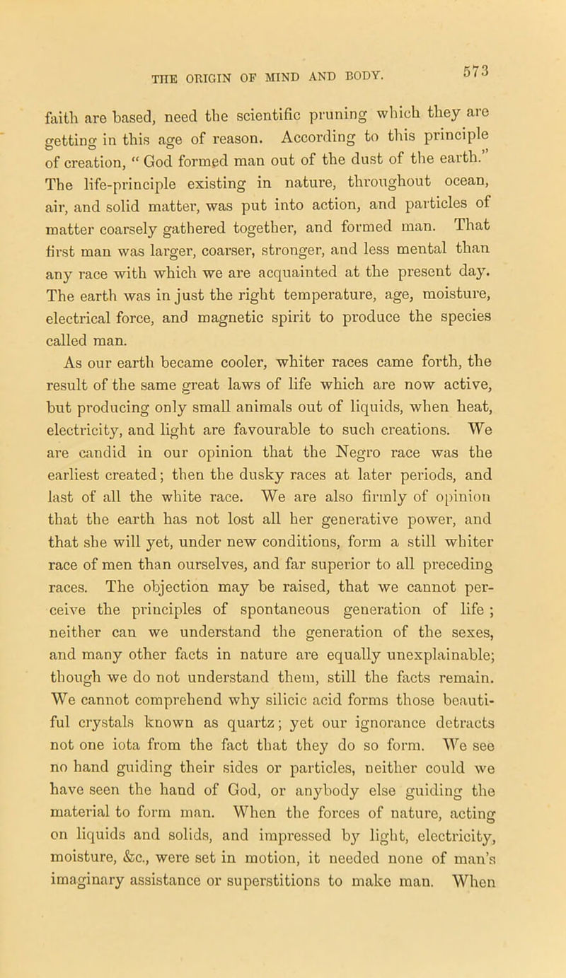 faith are based, need the scientific pruning which they are ettino- in this age of reason. According to this principle O O o J, of creation, “ God formed man out of the dust of the earth. The life-principle existing in natui’e, throughout oceaD, air, and solid matter, was put into action, and particles of matter coarsely gathered together, and formed man. That first man was larger, coarser, stronger, and less mental than any race with which we are acquainted at the present day. The earth was in just the right temperature, age, moisture, electrical force, and magnetic spirit to produce the species called man. As our earth became cooler, whiter races came forth, the result of the same great laws of life which are now active, but producing only small animals out of liquids, when heat, electricity, and light are favourable to such creations. We are candid in our opinion that the Negro race was the earliest created; then the dusky races at later periods, and last of all the white race. We are also firmly of opinion that the earth has not lost all her generative power, and that she will yet, under new conditions, form a still whiter race of men than ourselves, and far superior to all preceding races. The objection may be raised, that we cannot per- ceive the principles of spontaneous generation of life ; neither can we understand the generation of the sexes, and many other facts in nature are equally unexplainable; though we do not understand them, still the facts remain. We cannot comprehend why silicic acid forms those beauti- ful crystals known as quartz; yet our ignorance detracts not one iota from the fact that they do so form. We see no hand guiding their sides or particles, neither could we have seen the hand of God, or anybody else guiding the material to form man. When the forces of nature, acting on liquids and solids, and impressed b}' light, electricity, moisture, &c., were set in motion, it needed none of man’s imaginary assistance or superstitions to make man. When