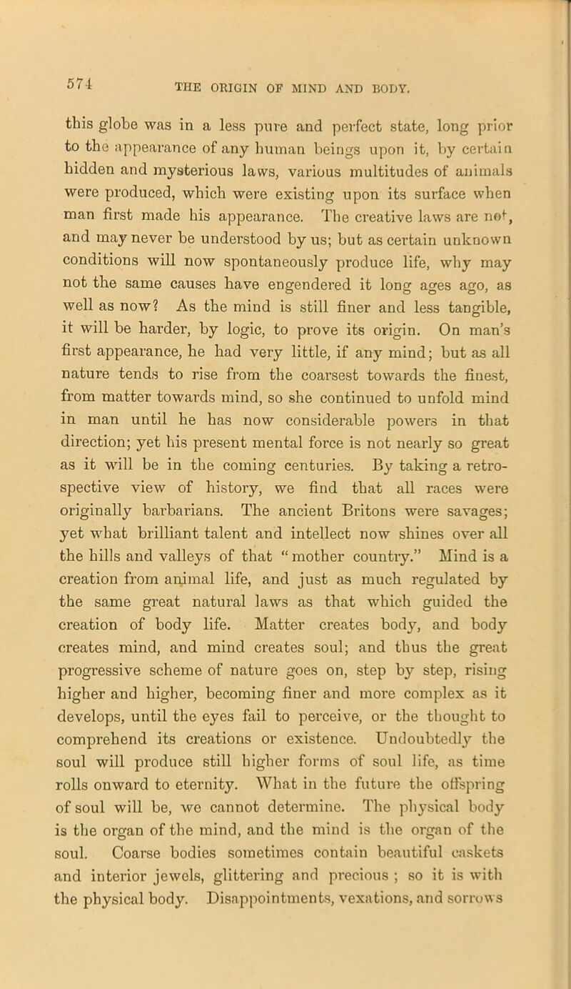 this globe was in a less pure and perfect state, long prior to the appearance of any human beings upon it, by certain bidden and mysterious laws, various multitudes of animals were produced, which were existing upon its surface when man first made his appearance. The creative laws are not, and may never be understood by us; but as certain unknown conditions will now spontaneously produce life, why may not the same causes have engendered it long ages ago, as well as now? As the mind is still finer and less tangible, it will be harder, by logic, to prove its origin. On man’s first appearance, he had very little, if any mind; but as all nature tends to rise from the coai’sest towards the fiuest, from matter towai’ds mind, so she continued to unfold mind in man until he has now considerable powers in that direction; yet his pi'esent mental force is not nearly so great as it will be in the coming centuries. By taking a retro- spective view of history, we find that all races were originally barbarians. The ancient Britons were savages; yet what brilliant talent and intellect now shines over all the hills and valleys of that “mother country.” Mind is a creation from animal life, and just as much regulated by the same great natural laws as that which guided the creation of body life. Matter creates body, and body creates mind, and mind creates soul; and thus the great progressive scheme of nature goes on, step by step, rising higher and higher, becoming finer and more complex as it develops, until the eyes fail to perceive, or the thought to comprehend its creations or existence. Undoubtedly the soul will produce still higher forms of soul life, as time rolls onward to eternity. What in the future the offspring of soul will be, we cannot determine. The physical body is the organ of the mind, and the mind is the organ of the soul. Coarse bodies sometimes contain beautiful caskets and interior jewels, glittering and precious ; so it is with the physical body. Disappointments, vexations, and sorrows