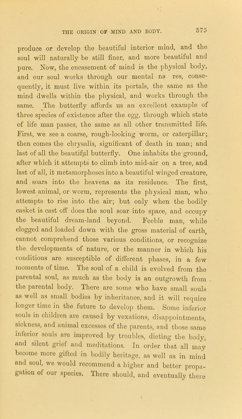 produce or develop the beautiful interior mind, and the soul will naturally be still finer, and more beautiful and pure. Now, the encasement of mind is the physical body, and our soul works through our mental na res, conse- quently, it must live within its portals, the same as the mind dwells within the physical, and works through the same. The butterfly affords us an excellent example of three species of existence after the egg, through which state of life man passes, the same as all other transmitted life. First, we see a coarse, rough-looking worm, or caterpillar; then comes the chrysalis, significant of death in man; and last of all the beautiful butterfly. One inhabits the ground, after which it attempts to climb into mid-air on a tree, and last of all, it metamorphoses into a beautiful winged creature, and soars into the heavens as its residence. The first, lowest animal, or worm, represents the physical man, who attempts to rise into the air; but only when the bodily casket is cast off does the soul soar into space, and occupy the beautiful dream-land beyond. Feeble man, while clogged and loaded down with the gross material of earth, cannot comprehend those various conditions, or recognize the developments of nature, or the manner in which his conditions are susceptible of different phases, in a few moments of time. The soul of a child is evolved from the parental soul, as much as the body is an outgrowth from the parental body. There are some who have small souls as well as small bodies by inheritance, and it will require longer time in the future to develop them. Some inferior souls in children are caused by vexations, disappointments, sickness, and animal excesses of the parents, and those same inferior souls are improved by troubles, dieting the body, and silent grief and meditations. In order that all may become more gifted in bodily heritage, as well as in mind and soul, we would recommend a higher and better propa- gation of our species. There should, and eventually there