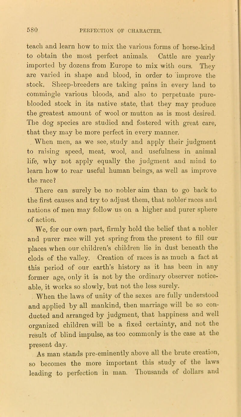 teach and learn how to mix the various forms of horse-kind to obtain the most perfect animals. Cattle are yearly imported by dozens from Europe to mix with ours. They are varied in shape and blood, in order to improve the stock. Sheep-breeders are taking pains in evei-y land to commingle various bloods, and also to perpetuate pure- blooded stock in its native state, that they may produce the greatest amount of wool or mutton as is most desired. The dog species are studied and fostered with great care, that they may be more perfect in every manner. When men, as we see, study and apply their judgment to raising speed, meat, wool, and usefulness in animal life, why not apply equally the judgment and mind to learn how to rear useful human beings, as well as improve the race? There can surely be no nobler aim than to go back to the first causes and try to adjust them, that nobler races and nations of men may follow us on a higher and purer sphere of action. We, for our own part, firmly hold the belief that a nobler and purer race will yet spring from the present to fill out- places when our children’s children lie in dust beneath the clods of the valley. Creation of races is as much a fact at this period of our earth’s history as it has been in any former age, only it is not by the ordinary observer notice- able, it works so slowly, but not the less surely. When the laws of unity of the sexes are fully understood and applied by all mankind, then marriage will be so con- ducted and arranged by judgment, that happiness and well organized children will be a fixed certainty, and not the result of blind impulse, as too commonly is the case at the present day. As man stands pre-eminently above all the brute creation, so becomes the more important this study of the laws leading to perfection in man. Thousands of dollars and
