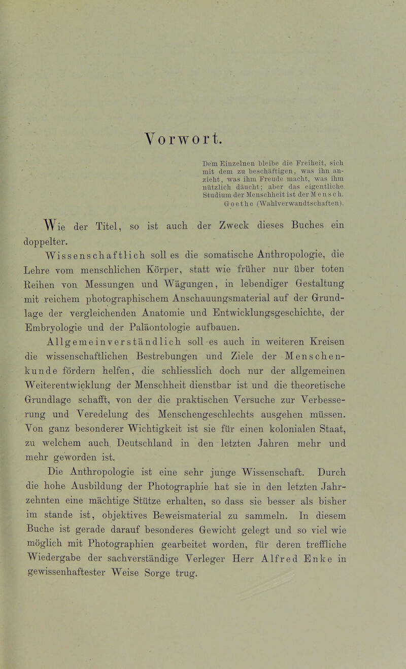 Vo r wort. Dem Einzelnen bleibe die Freiheit, sich mit dem zu bescliiiftigen, was ibn an- zieht, was ikm Freude macbt, was ihm niitzlicb dauelit; aber das eigentliclie Stadium der Menscbheit ist derMensch. Goethe (Wahlverwandtsohaften). Wie der Titel, so ist auck der Zweck dieses Buckes ein doppelter. Wissensckaftlick soli es die somatiscke Antkropologie, die Lekre vom menscklicken Korper, statt wie friiker nur iiber toten Reiken you Messungen und Wagungen, in lekendiger Gestaltung mit reickem pkotograpkisckem Ansckauungsmaterial auf der Grund- lage der vergleickenden Anatomie und Entwicklungsgesckickte, der Embryologie und der Palaontologie aufbauen. Allgemeinverstandlicli soli es auck in weiteren Kreisen die wissensckaftlicken Bestrebungen und Ziele der Menscken- kunde fordern kelfen, die sckliesslick dock nur der allgemeinen Weiterentwicklung der Mensckkeit dienstbar ist und die tkeoretiscke Grundlage sckatFt, von der die praktiscken Yersucke zur Yerbesse- rung und Yeredelung des Mensckengesckleckts ausgeken mtissen. Yon ganz besonderer Wicktigkeit ist sie fur einen kolonialen Staat, zu welckem auck Deutschland in den letzten Jakren mekr und mekr geworden ist. Die Antkropologie ist eine sekr junge Wissensckaft. Durck die koke Ausbildung der Pkotograpkie kat sie in den letzten Jakr- zeknten eine macktige Stiltze erkalten, so dass sie besser als bisker im stande ist, objektives Beweismaterial zu sammeln. In diesem Bucke ist gerade darauf besonderes Gewickt gelegt und so viel wie moglick mit Pkotographien gearbeitet worden, fiir deren trelflicke Wiedergabe der sackverstandige Yerleger Herr Alfred Enke in gewissenkaftester Weise Sorge trug.