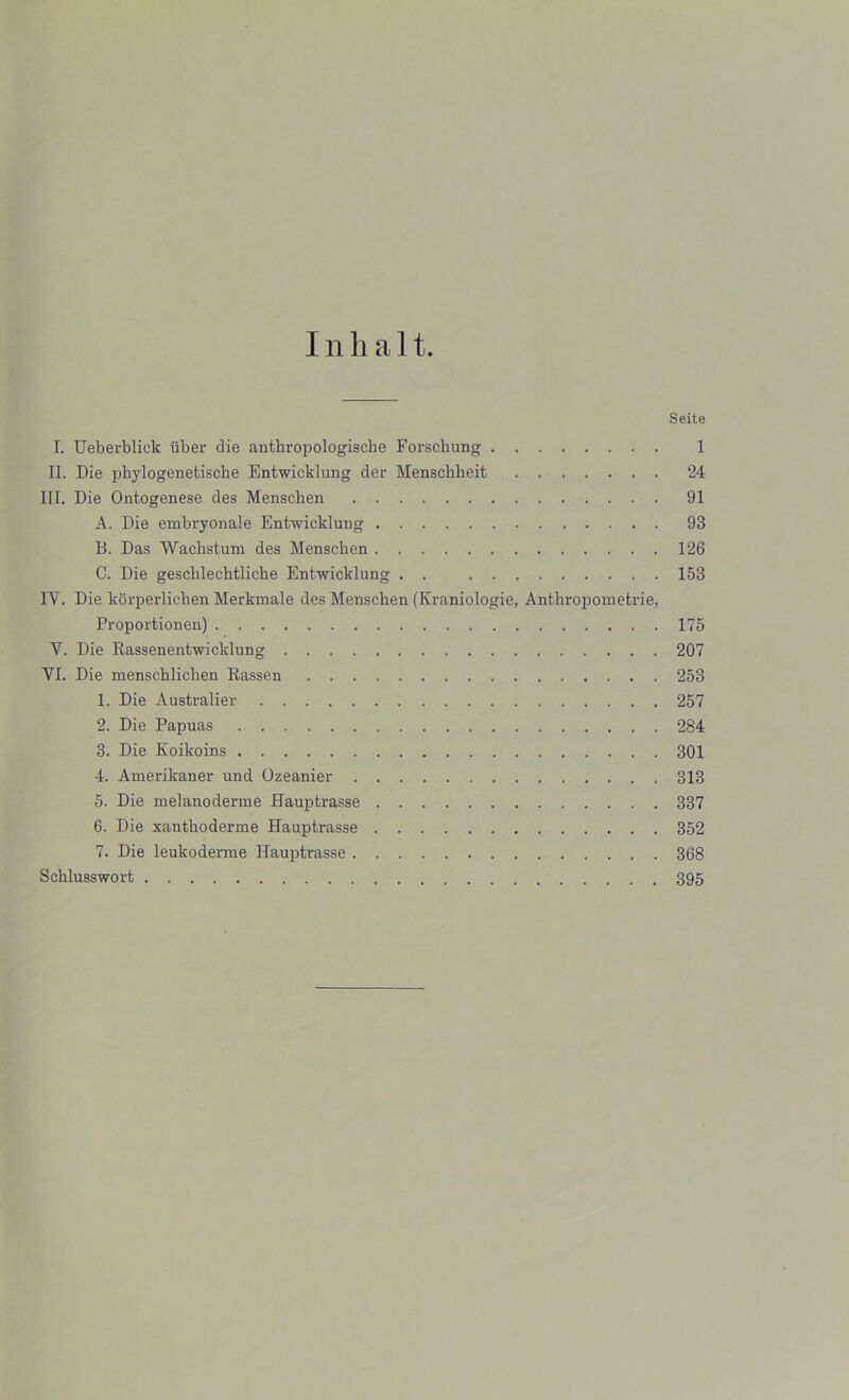 I n li a 11. Seite I. Ueberblick liber die antbropologiscbe Forschung 1 II. Die pbylogenetische Entwicklung der Mensckkeit 24 III. Die Ontogenese des Menscben 91 A. Die embryonale Entwicklung 93 B. Das Wacbstum des Menscben 126 C. Die gescklechtliche Entwicklung . . 153 IV. Die korperlicben Merkmale des Menschen (Kraniologie, Anthropometrie, Proportionen) 175 V. Die Rassenentwicklung 207 VI. Die menscklichen Rassen 253 1. Die Australier 257 2. Die Papuas 284 3. Die Koikoins 301 4. Amerikaner und Ozeanier 313 5. Die melanoderme Hauptrasse 337 6. Die xantboderme Hauptrasse 352 7. Die leukoderme Hauptrasse 368 Scblusswort 395