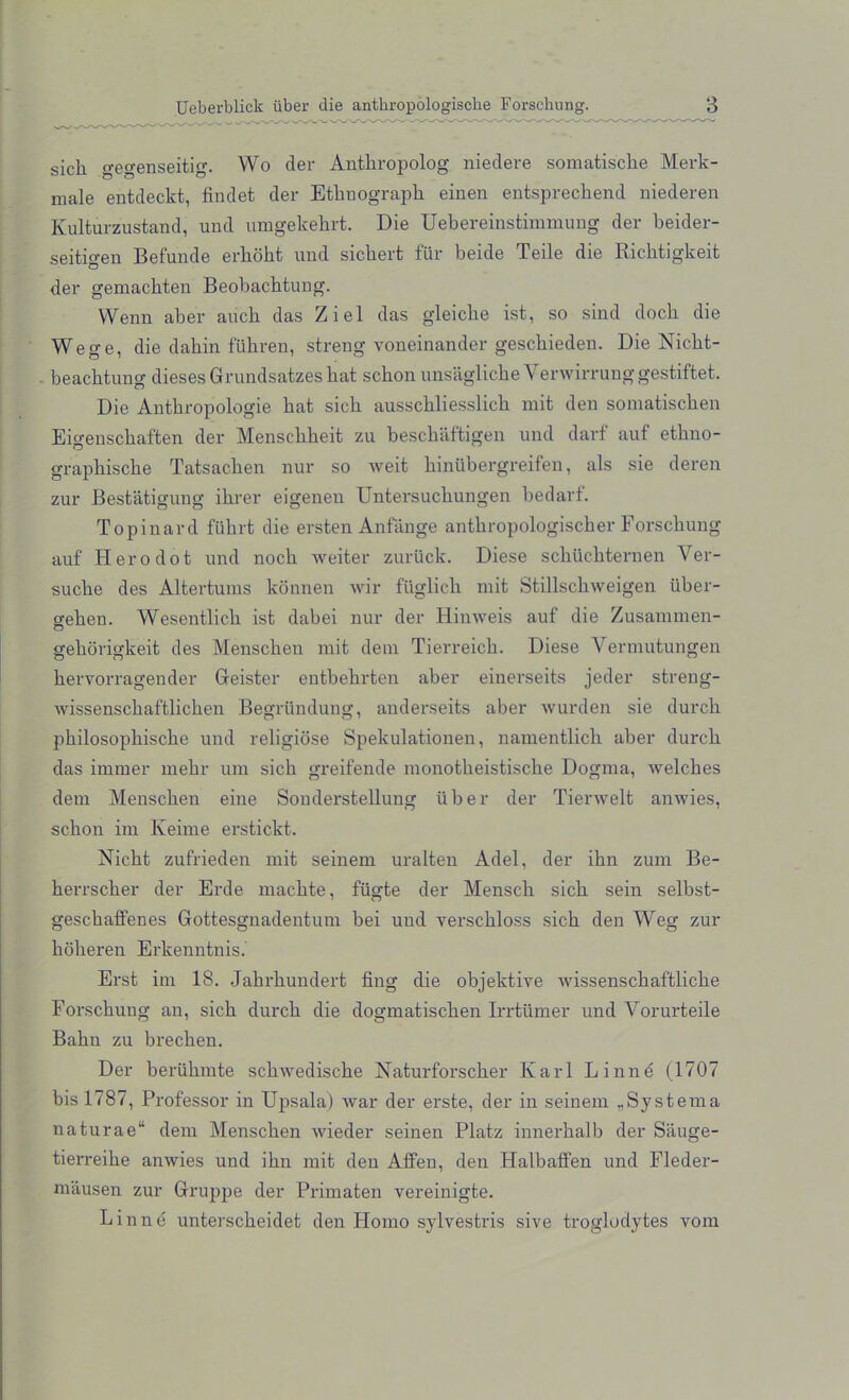 sicli gegenseitig. Wo der Antkropolog niedere somatische Merk- male entdeckt, findet der Etknograpk einen entspreckend niederen Kulturzustand, und umgekekrt. Die Uebereinstimmuug der keider- seitigen Befunde erkokt und sicbert fur beide Teile die Ricktigkeit der gemackten Beobachtung. Wenn aber aucb das Ziel das gleicbe ist, so sind dock die Wege, die dakin fiihren, streng voneinander gesckieden. Die Nickt- beacktung dieses Grundsatzeskat sckon unsaglicke Venvirrunggestiftet. Die Antkropologie kat sick aussckliesslick mit den somatiscken Eio-ensckaften der Mensekkeit zu kesckaftigen und darf auf etkno- grapliiscke Tatsacken nur so weit kinubergreifen, als sie deren zur Bestatigung ikrer eigenen Untersuckungen be darf. Topinard fiikrfc die ersten Anfange antkropologischer Forsckung auf Hero dot und nock weiter zuriick. Diese sckiickternen Ver- sucke des Altertums konnen wir fiiglick mit Stillsckweigen iiker- geken. Wesentlick ist dabei nur der Hinweis auf die Zusammen- gekorigkeit des Menscken mit deni Tierreicb. Diese Yermutungen kervorragender Geister entkekrten aber einerseits jeder streng- wissensckaftlicken Begriindung, anderseits aber wurden sie durck pkilosopliiscke und religiose Spekulationen, namentlick aber durck das immer mekr um sick greifende monotkeistisclie Dogma, welckes deni Menscken eine Souderstellung iiker der Tierwelt anwies, sckon im Keime erstickt. Nickt zufrieden mit seinem uralten Adel, der ikn zum Be- kerrscker der Erde maclite, fiigte der Mensck sick sein selbst- gesckalfenes Gottesgnadentum bei und versckloss sick den Weg zur kokeren Erkenntnis. Erst im 18. Jakrkundert fing die objektive wissenscbaf'tlicke Forsckung an, sick durck die dogmatiscken Irrtiimer und Yorurteile Bakn zu brecken. Der beriikmte sckwediscke Naturforscker Karl Linne (1707 bis 1787, Professor in Upsala) war der erste, der in seinem „Systema naturae“ deni Menscken wieder seinen Platz innerkalb der Sauge- tierreike anwies und ikn mit den Affen, den Halbaffen und Fleder- mausen zur Gruppe der Primaten vereinigte. Linne untersckeidet den Homo sylvestris sive troglodytes vom