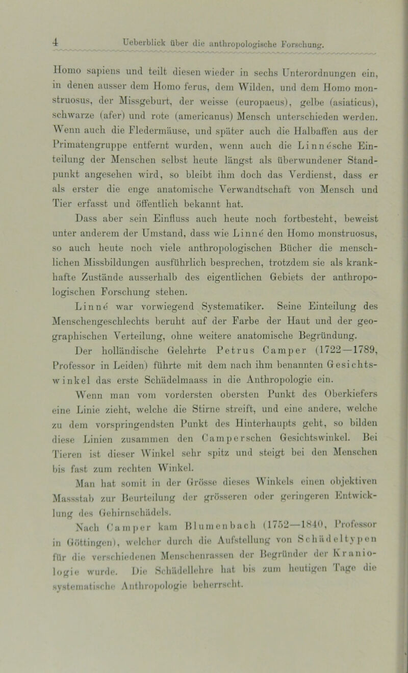 Homo sapiens und teilt diesen wieder in sechs Unterordnungen ein, in denen ausser deni Homo ferus, dem Wilden, und dem Homo mon- sfcruosus, der Missgeburt, der weisse (europaeus), gelbe (asiaticus), schwarze (afer) und rote (americanus) Mensch unterschieden werden. Wenn auch die Fledermiiuse, und spiiter auch die Halbaffen aus der Primatengruppe entfernt wurden, wenn auch die Linnescbe Ein- teilung der Menschen selbst heute langst als uberwundener Stand- punkt angeseben wird, so bleibt ibm doch das Verdienst, dass er als erster die enge anatomiscbe Yerwandtschaft von Mensch und Tier erfasst und offentlich bekannt bat. Dass aber sein Einfluss auch beute nocb fortbesteht, beweist unter anderem der Umstand, dass wie Linne den Homo monstruosus, so auch beute nocb viele antbropologiscben Biicber die menscb- licben Missbildungen ausfuhrlich besprechen, trotzdem sie als krank- batte Zustande ausserbalb des eigentlicben Gebiets der antbropo- logiscben Forschung steben. Linne war vorwiegend Systematiker. Seine Einteilung des Menscbengescblecbts berubt auf der Farbe der Haut und der geo- grapbiscben Verteilung, obne weitere anatomiscbe Begriindung. Der bollandiscbe Gelebrte Petrus Camper (1722 —1789, Professor in Leiden) fiibrte mit dem nach ibm benannten Gesichts- winkel das erste Scbadelmaass in die Anthropologie ein. Wenn man vom vordersten obersten Punkt des Oberkiefers eine Linie zieht, welclie die Stirne streift, und eine andere, welche zu dem vorspringendsten Punkt des Hinterhaupts gebt, so bilden diese Linien zusaramen den Camperschen Gesicbtswinkel. Bei Tieren ist dieser Winkel sebr spitz und steigt bei den Menschen bis fast zum recbten Winkel. Man hat somit in dor Grosse dieses Winkels einen objektiven Massstab zur Beurteilung der grbsseren oder geringeren Entwick- lung des Gebirnschiidels. Xacb Pamper kam Blu men bach (1752—1840, Professor in Gottingen), welcher durch die Aufstellung von Schiideltypen Hir die verschiedenen Menschcnrassen der Begrllndcr der Ivranio- logie wurde. Die Schiidellehre bat bis zum heutigen I age die systematiscbe A nthropologie beberrscht.