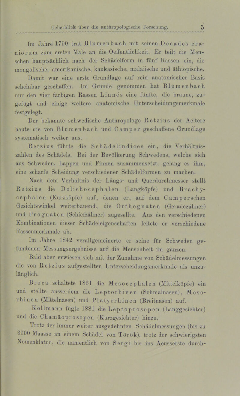 Im Jahre 1790 trat Blumenbacb mit seinen Decades cra- nio rum zum ersten Male an die Oeffentlichkeit. Er teilt die Men- sclien bauptsachlich nacb der Scbadelform in funf Rassen ein, die mongoliscbe, amerikaniscbe, kaukasiscbe, malaiiscbe und iitbiopiscbe. Damit war eine erste Grundlage auf rein anatomiscber Basis scbeinbar gescbaffen. Im Grunde genommen bat Blumenbacb nur den vier farbigen Rassen Linnes eine fiinfte, die braune, zu- o-efugt und einige weitere anatomiscbe Unterscbeidungsmerkmale O O O a festgelegt. Der bekannte scbwediscbe Antbropologe Retzius der Aeltere baute die von Blumenbacb und Camper gescbaffene Grundlage systematiscb weiter aus. Retzius fiibrte die Scbadelindices ein, die Verbaltnis- zablen des Scbadels. Bei der Bevolkerung Scbwedens, welcbe sicb aus Scbweden, Lappen und Finnen zusammensetzt, gelang es ibm, eine scbarfe Scbeidung verscbiedener Scbadelformen zu macben. Nacb dem Ve.rbaltnis der Langs- und Querdurcbmesser stellt Retzius die Dolicliocepbalen (Langkopfe) und Brack y- cepbalen (Kurzkopfe) auf, denen er, auf dem Camperscben Gesicbtswinkel weiterbauend, die Ortbognaten (Geradezabner) und Prognaten (Scbiefzabner) zugesellte. Aus den verscbiedenen Kombinationen dieser Scbiideleigenscbaften leitete er verscbiedene Rassenmerkmale ab. Im Jabre 1842 verallgemeinerte er seine fill' Schweden ge- fundenen Messungsergebnisse auf die Menschbeit im ganzen. Bald aber erwiesen sicb mit der Zunabme von Schadelmessungen die von Retzius aufgestellten Unterscbeidungsmerkmale als unzu- langlicb. Broca scbaltete 1861 die Mesocepbalen (Mittelkopfe) ein und stellte ausserdem die Leptorbinen (Scbmalnasen), Meso- rbinen (Mittelnasen) und Platyrrhinen (Breitnasen) auf. Kollmann fiigte 1881 die Leptopr osop em (Langgesicbter) und die Cbamaoprosopen (Kurzgesicbter) binzu. Trotz der immer weiter ausgedebnten Schadelmessungen (bis zu •j000 Maasse an einem Scbadel von Torok), trotz der scbwierigsten Nomenklatur, die namentlich von Sergi bis ins Aeusserste durcb-