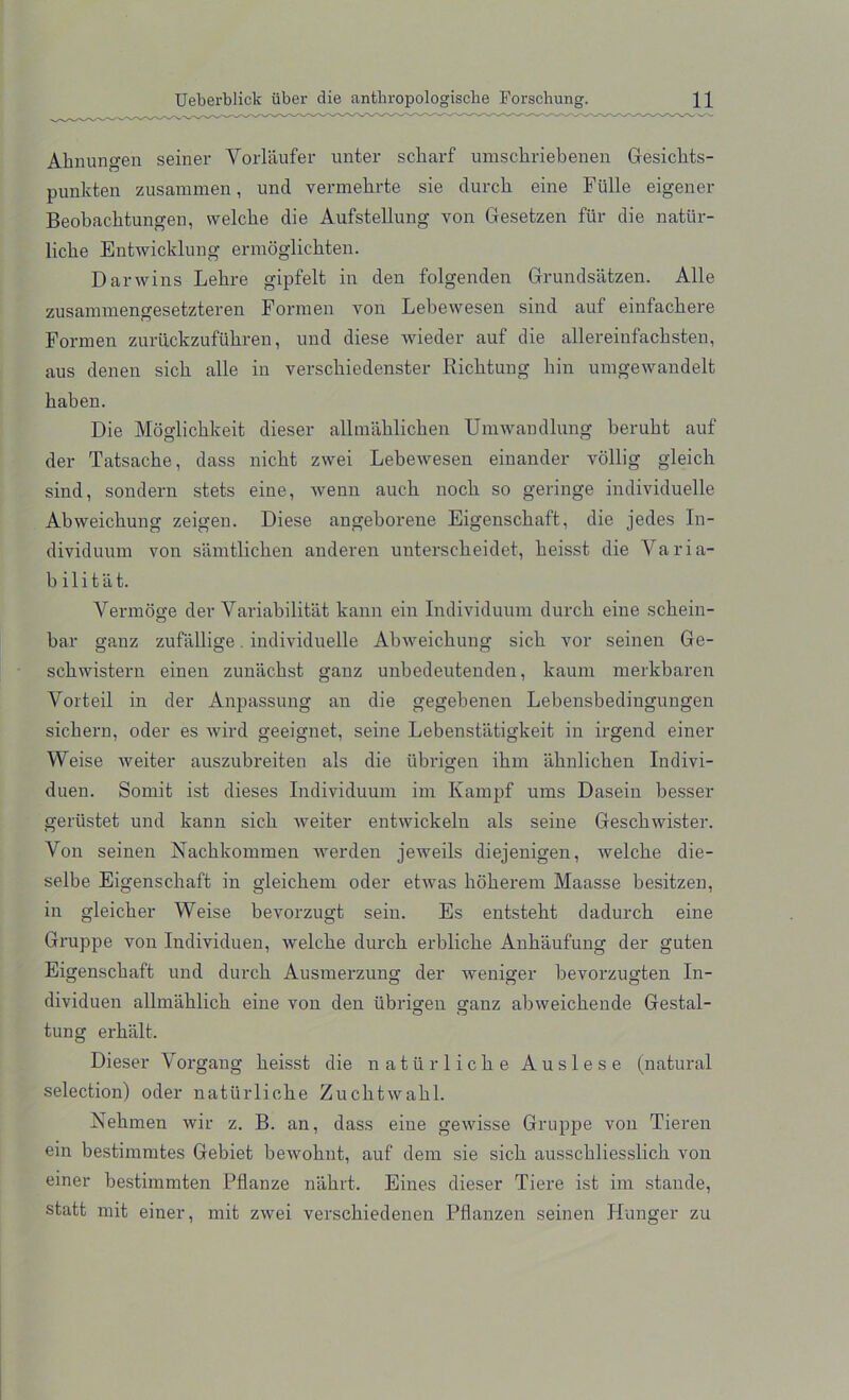 Ahnungen seiner Vorlaufer unter scliarf umscbriebenen Gesicbts- punkten zusammen, unci vermelirte sie durcli eine Fulle eigener Beobachtungen, welcbe die Aufstellung von Gesetzen fur die natur- licbe Entwicklung ermoglicbten. Darwins Lebre gipfelt in den folgenden Grundsatzen. Alle zusammengesetzteren Formen von Lebewesen sin cl auf einfacbere Forxnen zuriickzufubren, und diese wieder auf die allereinfacbsten, aus denen sicb alle in verscbiedenster Ricbtung bin umgewandelt baben. Die Moglicbkeit dieser allmablicben Umwandlung berubt auf der Tatsacbe, class nicbt zwei Lebewesen einander vollig gleich sind, sondern stets eine, wenn aucb nocb so geringe individuelle Abweicbung zeigen. Diese angeborene Eigenscbaft, die jedes In- dividuum von samtlicben anderen unterscbeidet, beisst die Varia- b i 1 i t a t. Vermoge der Variabilitat kann ein Individuum durcb eine scbein- bar ganz zufiillige. individuelle Abweicbung sicb vor seinen Ge- scbwistern einen zunacbst ganz unbedeutenden, kaum merkbaren Vorteil in der Anpassung an die gegebenen Lebensbeclingungen sicbern, oder es wire! geeignet, seine Lebenstatigkeit in irgencl einer Weise weiter auszubreiten als die iibrigen ibm abnlicben Indivi- duen. Somit ist dieses Individuum im Kampf urns Dasein besser gerustet und kann sicb weiter entwickeln als seine Gescbwister. Von seinen Nacbkommen werden jeweils diejenigen, welcbe die- selbe Eigenscbaft in gleicbem oder etwas boberem Maasse besitzen, in gleicber Weise bevorzugt sein. Es entstebt dadurcb eine Gruppe von Individuen, Avelcbe durcb erbliebe Anbaufung der guten Eigenscbaft und durcb Ausmerzung der weniger bevorzugten In- dividuen allmablicb eine von den ubriwen wanz abweicbende Gestal- o ~ tung erbalt. Dieser Vorgang beisst die natiirlicbe Auslese (natural selection) oder natiirlicbe Zucbtwabl. Nebmen wir z. B. an, dass eine gewisse Gruppe von Tieren ein bestimmtes Gebiet bewobnt, auf dem sie sicb aussebliesslieb von einer bestimmten Pflanze nabrt. Eines dieser Tiere ist im stande, statt mit einer, mit zwei versebiedenen Pflanzen seinen Plunger zu