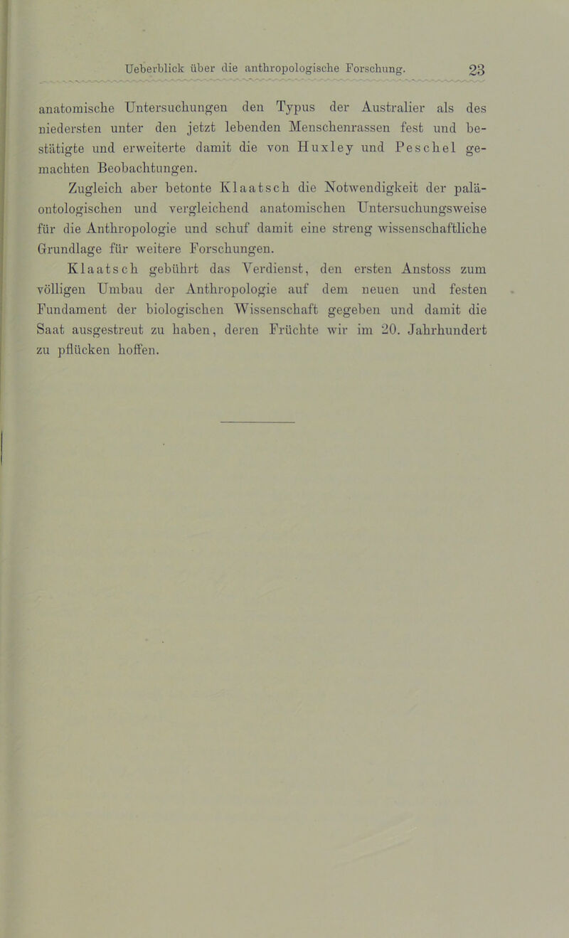 anatomiscbe Untersucliungen den Typus der Australier als des niedersten unter den jetzt lebenden Menschenrassen fesfc und be- stiitigfce und erweiterte damit die von Huxley und Pescbel ge- macbten Beobacbtungen. Zugleicb aber betonte Klaatscb die Notwendigkeit der pala- outologiscben und vergleicbend anatomiscben Untersucbungsweise fur die Antbropologie und scbuf damit eine streng wissenscbaftlicbe Grundlage fur weitere Forscbungen. Klaatscb gebiibrt das Yerdienst, den ersten Anstoss zum volligen Umbau der Antbropologie auf dem neuen und festen Fundament der biologiscken Wissenscbaft gegeben und damit die Saat ausgestreut zu baben, deren Friicbte wir im 20. Jahrkundert zu pfliicken boffen.