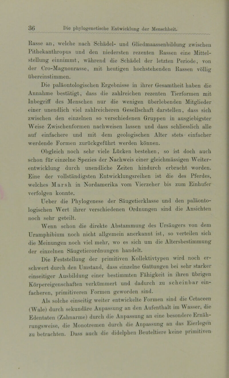 Kasse an, welche nacli Schadel- und Gliedmaassenbildung zwischen Pithekantliropus und den niedersten rezenten Rassen eine Mittel- stellung einnimmt, wiihrend die Schadel der letzten Periode, von der Cro-Magnonrasse, mit heutigen hochstehenden Rassen viillig iibereinstimmen. Die palaontologischen Ergebnisse in ilirer Gesamtheit haben die Annabme bestiitigt, dass die zablreicben rezenten Tierformen mit Inbegriff des Menscben nur die wenigen iiberlebenden Mitglieder einer unendlich viel zablreicberen Gesellscbaft darstellen, dass sich zwischen den einzelnen so verscbiedenen Gruppen in ausgiebigster W eise Zwiscbenformen nacbweisen lassen und dass scbliesslicb alle auf einfachere und mit deni geologiscben Alter stets einfacber werdende Formen zuruckgefukrt werden konnen. Obgleicb nock sebr viele Liicken besteben, so ist dock auck schon fiir einzelne Spezies der Nacbweis einer gleichmassigen Weiter- entwicklung durch unendlicbe Zeiten bindurcb erbracbt worden. Eine der vollstandigsten Entwicklungsreiben ist die des Pferdes, welches Marsh in Nordamerika vom Vierzeher bis zum Einkufer verfolgen konnte. Ueber die Pbylogenese der Siiugetierklasse und den palaonto- logiscben Wert ibrer verscbiedenen Ordnungen sind die Ansickten nock sehr geteilt. Wenn schon die direkte Abstammung des Ursaugers von deni Urampbibium nock nicbt allgemein anerkannt ist, so verteilen sick die Meinungen nock viel mehr, wo es sick um die Altersbestiininung der einzelnen Saugetierordnungen kandelt. Die Feststellung der primitiven Kollektivtypen wird nock er- schwert durcli den Umstand, dass einzelne Gattungen bei sebr starker einseitiger Ausbildung einer bestimmten Fiikigkeit in ihren Ubrigen Korpereigensckaften verkiiinmert und dadurck zu sckeinbai ein facheren, primitiveren Formen geworden sind. Als solcke einseitig weiter entwickelte Formen sind die Cetaceen (Wale) durcli sekundare Anpassung an den Aufentkalt ini Wasser, die Edentaten (Zahnarme) durch «ii<' Anpassung an eine besondereErn&h- rungsweise, die Monotremen durch die Anpassung an <las Eierlegen zu betraebten. Dass auck die didelpken Heuteltiere keine primitiven