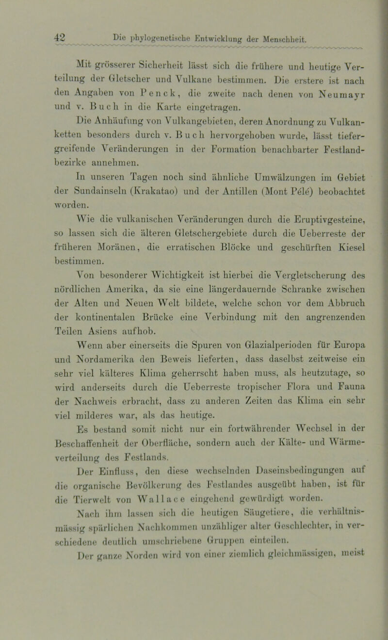 Mit grosserer Sicherheit liisst sick die frttliere und lieutige Ver- teilung der Gletscker und Vulkane bestimmen. Die erstere ist nack den Angaben von Penck, die zweite nack denen von Neumayr und v. B u c k in die Karte eingetragen. Die Ankiiufung von Vulkangekieten, deren Anordnung zu Vulkan- ketten besonders durck v. B u c k liervorgekoben wurde, liisst tief'er- greifende Yeriinderungen in der Formation benackbarter Festland- bezirke annelimen. In unseren Tagen nock sind abnlicbe Umwiilzungen im Gebiet der Sundainseln (Krakatao) und der Antillen (Mont Pele) beobacktet worden. Wie die vulkaniscken Yeriinderungen durck die Eruptivgesteine, so lassen sick die alteren Gletsckergebiete durck die Ueberreste der frtikeren Moranen, die erratiscken Bldcke und gesckiirften Kiesel bestimmen. Yon besonderer Wicktigkeit ist kierbei die Vergletsckerung des nordlicken Amerika, da sie eine liingerdauernde Sckranke zwiscken der Alten und Neuen Welt bildete, welcke sckon vor dem Abbruck der kontinentalen Briicke eine Verbindung mit den angrenzenden Teilen Asiens aufkob. Wenn aber einerseits die Spuren von Glazialperioden fur Europa und Nordamerika den Beweis lieferten, dass daselbst zeitweise ein sekr viel kiilteres Klima gekerrsckt kaben muss, als keutzutage, so wird anderseits durck die Ueberreste tropiscker Flora und Fauna der Nackweis erbrackt, dass zu anderen Zeiten das Klima ein sekr viel milderes war, als das lieutige. Es bestand somit nickt nur ein fortwiikrender Wecksel in der Besckaffenheit der Oberflacbe, sondern auck der Kiilte- und Wiirme- verteilung des Festlands. Der Einfluss, den diese weckselnden Daseinsbedingungen auf die organiscke Bevblkerung des Festlandes ausgetlbt kaben, ist filr die Tierwelt von Wallace eingehend gewllrdigt worden. Nack ihm lassen sick die keutigen S&ugetiere, die verhaltnis- miissig spiirlicken Nachkoramen unziikliger alter Gesckleckter, in ver- schiedene dcutlick umsckriebene Gruppen ein teilen. Der gauze Norden wird von einer ziemlick gleichmilssigen, moist